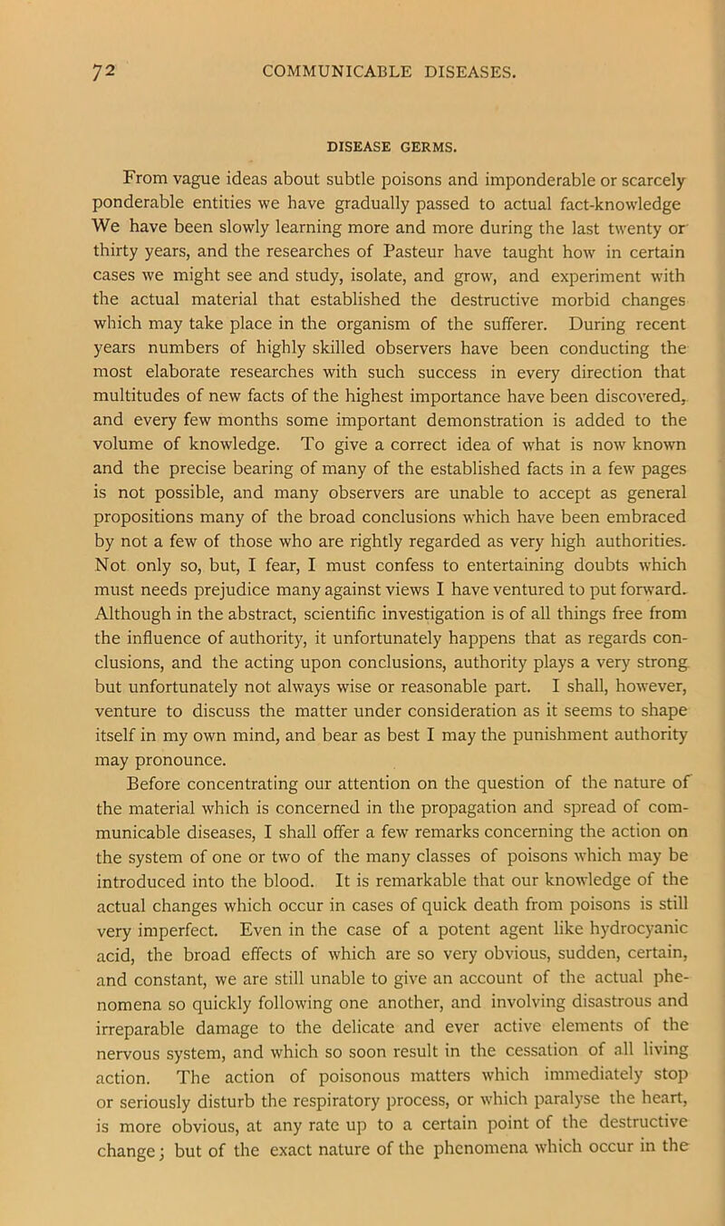 DISEASE GERMS. From vague ideas about subtle poisons and imponderable or scarcely ponderable entities we have gradually passed to actual fact-knowledge We have been slowly learning more and more during the last twenty or thirty years, and the researches of Pasteur have taught how in certain cases we might see and study, isolate, and grow, and experiment with the actual material that established the destructive morbid changes which may take place in the organism of the sufferer. During recent years numbers of highly skilled observers have been conducting the most elaborate researches with such success in every direction that multitudes of new facts of the highest importance have been discovered, and every few months some important demonstration is added to the volume of knowledge. To give a correct idea of what is now known and the precise bearing of many of the established facts in a few pages is not possible, and many observers are unable to accept as general propositions many of the broad conclusions which have been embraced by not a few of those who are rightly regarded as very high authorities. Not only so, but, I fear, I must confess to entertaining doubts which must needs prejudice many against views I have ventured to put forward. Although in the abstract, scientific investigation is of all things free from the influence of authority, it unfortunately happens that as regards con- clusions, and the acting upon conclusions, authority plays a very strong, but unfortunately not always wise or reasonable part. I shall, however, venture to discuss the matter under consideration as it seems to shape itself in my own mind, and bear as best I may the punishment authority may pronounce. Before concentrating our attention on the question of the nature of the material which is concerned in the propagation and spread of com- municable diseases, I shall offer a few remarks concerning the action on the system of one or two of the many classes of poisons which may be introduced into the blood. It is remarkable that our knowledge of the actual changes which occur in cases of quick death from poisons is still very imperfect. Even in the case of a potent agent like hydrocyanic acid, the broad effects of which are so very obvious, sudden, certain, and constant, we are still unable to give an account of the actual phe- nomena so quickly following one another, and involving disastrous and irreparable damage to the delicate and ever active elements of the nervous system, and which so soon result in the cessation of all living action. The action of poisonous matters which immediately stop or seriously disturb the respiratory process, or which paralyse the heart, is more obvious, at any rate up to a certain point of the destructive change; but of the exact nature of the phenomena which occur in the