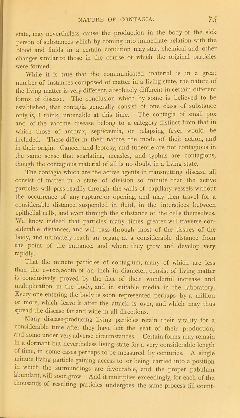 state, may nevertheless cause the production in the body of the sick person of substances which by coming into immediate relation with the blood and fluids in a certain condition may start chemical and other changes similar to those in the course of which the original particles were formed. While it is true that the communicated material is in a great number of instances composed of matter in a living state, the nature of the living matter is very different, absolutely different in certain different forms of disease. The conclusion which by some is believed to be established, that contagia generally consist of one class of substance only is, I think, untenable at this time. The contagia of small pox and of the vaccine disease belong to a category distinct from that in which those of anthrax, septicaemia, or relapsing fever would be included. These differ in their nature, the mode of their action, and in their origin. Cancer, and leprosy, and tubercle are not contagious in the same sense that scarlatina, measles, and typhus are contagious, though the contagious material of all is no doubt in a living state. The contagia which are the active agents in transmitting disease all consist of matter in a state of division so minute that the active particles will pass readily through the walls of capillary vessels without the occurrence of any rupture or opening, and may then travel for a considerable distance, suspended in fluid, in the interstices between epithelial cells, and even through the substance of the cells themselves. We know indeed that particles many times greater will traverse con- siderable distances, and will pass through most of the tissues of the body, and ultimately reach an organ, at a considerable distance from the point of the entrance, and where they grow and develop very rapidly. That the minute particles of contagium, many of which are less than the i-ioo,oooth of an inch in diameter, consist of living matter is conclusively proved by the fact of their wonderful increase and multiplication in the body, and in suitable media in the laboratory. Every one entering the body is soon represented perhaps by a million or more, which leave it after the attack is over, and which may thus spread the disease far and wide in all directions. Many disease-producing living particles retain their vitality for a considerable time after they have left the seat of their production, and some under very adverse circumstances. Certain forms may remain in a dormant but nevertheless living state for a very considerable length of time, in some cases perhaps to be measured by centuries. A single minute living particle gaining access to or being carried into a position m which the surroundings are favourable, and the proper pabulum abundant, will soon grow. And it multiplies exceedingly, for each of the thousands of resulting particles undergoes the same process till count-