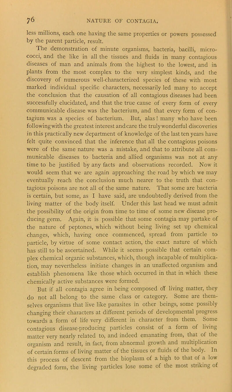 less millions, each one having the same properties or powers possessed by the parent particle, result. The demonstration of minute organisms, bacteria, bacilli, micro- cocci, and the like in all the tissues and fluids in many contagious diseases of man and animals from the highest to the lowest, and in plants from the most complex to the very simplest kinds, and the discovery of numerous well-characterized species of these with most marked individual specific characters, necessarily led many to accept the conclusion that the causation of all contagious diseases had been successfully elucidated, and that the true cause of every form of every communicable disease was the bacterium, and that every form of con- tagium was a species of bacterium. But, alas ! many who have been followingwith the greatest interest and care the truly wonderful discoveries in this practically new department of knowledge of the last ten years have felt quite convinced that the inference that all the contagious poisons were of the same nature was a mistake, and that to attribute all com- municable diseases to bacteria and allied organisms was not at any time to be justified by any facts and observations recorded. Now it would seem that we are again approaching the road by which we may eventually reach the conclusion much nearer to the truth that con- tagious poisons are not all of the same nature. That some are bacteria is certain, but some, as I have said, are undoubtedly derived from the living matter of the body itself. Under this last head we must admit the possibility of the origin from time to time of some new disease pro- ducing germ. Again, it is possible that some contagia may partake of the nature of peptones, which without being living set up chemical changes, which, having once commenced, spread from particle to particle, by virtue of some contact action, the exact nature of which has still to be ascertained. While it seems possible that certain com- plex chemical organic substances, which, though incapable of multiplica- tion, may nevertheless initiate changes in an unaffected organism and establish phenomena like those which occurred in that in which these chemically active substances were formed. But if all contagia agree in being composed oT living matter, they do not all belong to the same class or category. Some are them- selves organisms that live like parasites in other beings, some possibly changing their characters at different periods of developmental progress towards a form of life very different in character from them. Some contagious disease-producing particles consist of a form of living matter very nearly related to, and indeed emanating from, that of the organism and result, in fact, from abnormal growth and multiplication of certain forms of living matter of the tissues or fluids of the body. In this process of descent from the bioplasm of a high to that of a low degraded form, the living particles lose some of the most striking of