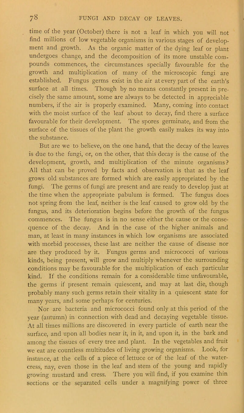 7^ FUNGI AND DECAY OF LEAVES, time of the year (October) there is not a leaf in which you will not find millions of low vegetable organisms in various stages of develop- ment and growth. As the organic matter of the dying leaf or plant undergoes change, and the decomposition of its more unstable com- pounds commences, the circumstances specially favourable for the growth and multiplication of many of the microscopic fungi are established. Fungus germs exist in the air at every part of the earth’s surface at all times. Though by no means constantly present in pre- cisely the same amount, some are always to be detected in appreciable numbers, if the air is properly examined. Many, coming into contact with the moist surface of the leaf about to decay, find there a surface favourable for their development. The spores germinate, and from the surface of the tissues of the plant the growth easily makes its way into the substance. But are we to believe, on the one hand, that the decay of the leaves is due to the fungi, or, on the other, that this decay is the cause of the development, growth, and multiplication of the minute organisms? All that can be proved by facts and observation is that as the leaf grows old substances are formed which are easily appropriated by the fungi. The germs of fungi are present and are ready to develop just at the time when the appropriate pabulum is formed. The fungus does not spring from the leaf, neither is the leaf caused to grow old by the fungus, and its deterioration begins before the growth of the fungus commences. The fungus is in no sense either the cause or the conse- quence of the decay. And in the case of the higher animals and man, at least in many instances in which low organisms are associated with morbid processes, these last are neither the cause of disease nor are they produced by it. Fungus germs and micrococci of various kinds, being present, will grow and multiply whenever the surrounding conditions may be favourable for the multiplication of each particular kind. If the conditions remain for a considerable time unfavourable, the germs if present remain quiescent, and may at last die, though probably many such germs retain their vitality in a quiescent state for many years, and some perhaps for centuries. Nor are bacteria and micrococci found only at this period of the year (autumn) in connection with dead and decaying vegetable tissue. At all times millions are discovered in every particle of earth near the surface, and upon all bodies near it, in it, and upon it, in the bark and among the tissues of every tree and plant. In the vegetables and fruit we eat are countless multitudes of living growing organisms. Look, for instance, at the cells of a piece of lettuce or of the leaf of the water- cress, nay, even those in the leaf and stem of the young and rapidly growing mustard and cress. There you will find, if you examine thin sections or the separated cells under a magnifying power of three