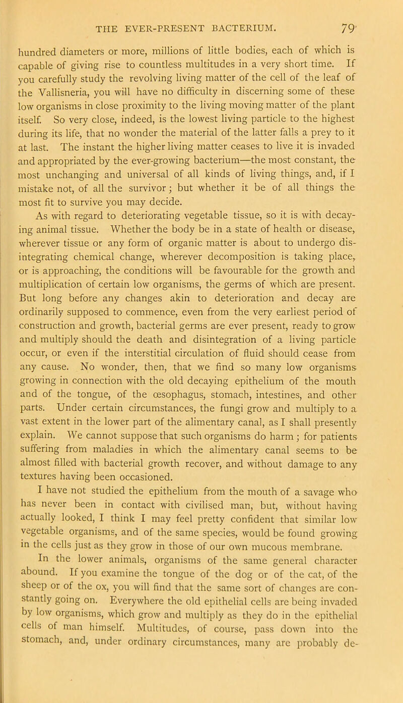 hundred diameters or more, millions of little bodies, each of which is capable of giving rise to countless multitudes in a very short time. If you carefully study the revolving living matter of the cell of the leaf of the Vallisneria, you will have no difficulty in discerning some of these low organisms in close proximity to the living moving matter of the plant itself. So very close, indeed, is the lowest living particle to the highest during its life, that no wonder the material of the latter falls a prey to it at last. The instant the higher living matter ceases to live it is invaded and appropriated by the ever-growing bacterium—the most constant, the most unchanging and universal of all kinds of living things, and, if I mistake not, of all the survivor; but whether it be of all things the most fit to survive you may decide. As with regard to deteriorating vegetable tissue, so it is with decay- ing animal tissue. Whether the body be in a state of health or disease, wherever tissue or any form of organic matter is about to undergo dis- integrating chemical change, wherever decomposition is taking place, or is approaching, the conditions will be favourable for the growth and multiplication of certain low organisms, the germs of which are present. But long before any changes akin to deterioration and decay are ordinarily supposed to commence, even from the very earliest period of construction and growth, bacterial germs are ever present, ready to grow and multiply should the death and disintegration of a living particle occur, or even if the interstitial circulation of fluid should cease from any cause. No wonder, then, that we find so many low organisms growing in connection with the old decaying epithelium of the mouth and of the tongue, of the oesophagus, stomach, intestines, and other parts. Under certain circumstances, the fungi grow and multiply to a vast extent in the lower part of the alimentary canal, as I shall presently explain. We cannot suppose that such organisms do harm ; for patients suffering from maladies in which the alimentary canal seems to be almost filled with bacterial growth recover, and without damage to any textures having been occasioned. I have not studied the epithelium from the mouth of a savage who has never been in contact with civilised man, but, without having actually looked, I think I may feel pretty confident that similar low vegetable organisms, and of the same species, would be found growing in the cells just as they grow in those of our own mucous membrane. In the lower animals, organisms of the same general character abound. If you examine the tongue of the dog or of the cat, of the sheep or of the ox, you will find that the same sort of changes are con- stantly going on. Everywhere the old epithelial cells are being invaded by low organisms, which grow and multiply as they do in the epithelial cells of man himself. Multitudes, of course, pass down into the stomach, and, under ordinary circumstances, many are probably de-