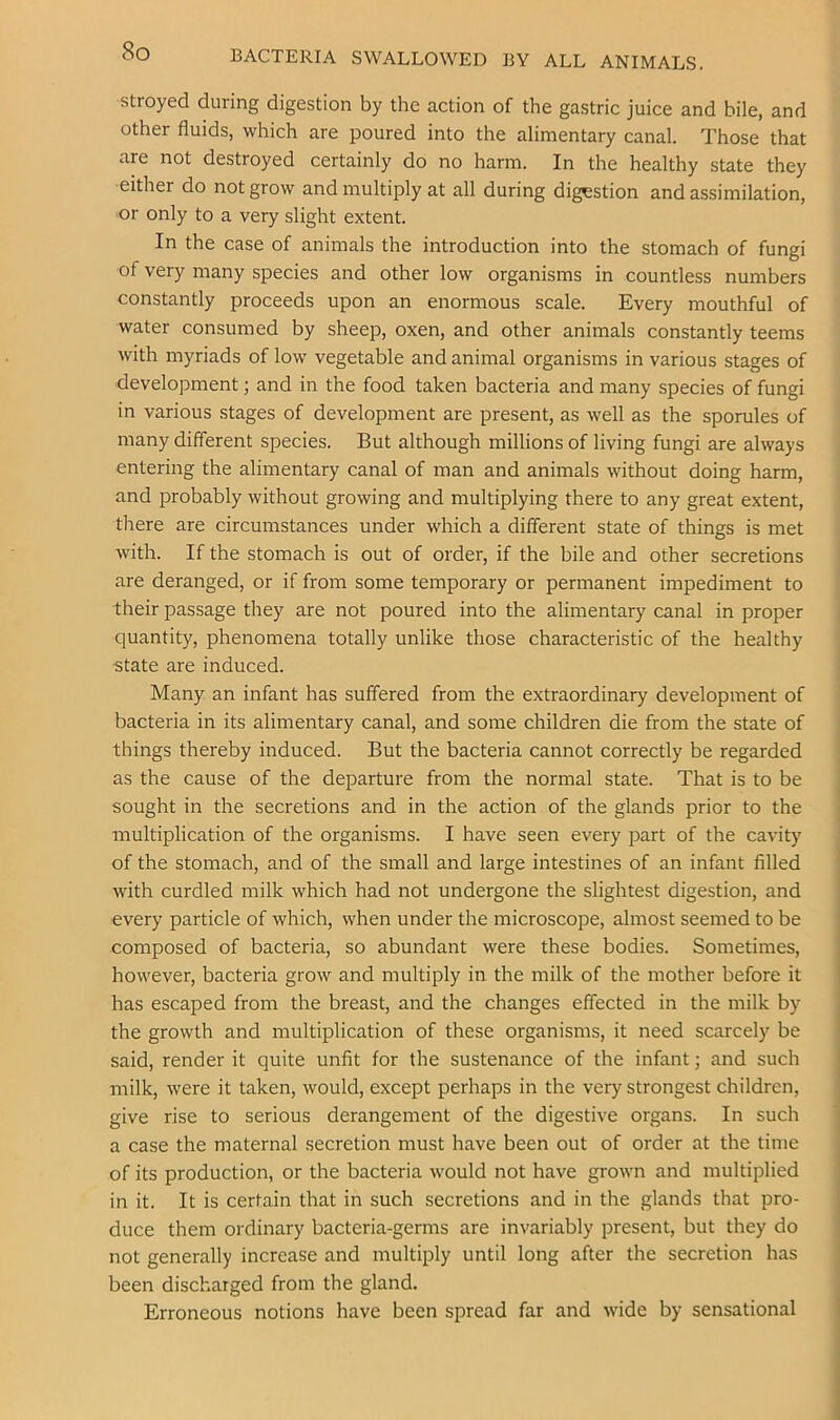 BACTERIA SWALLOWED BY ALL ANIMALS. stroyed during digestion by the action of the gastric juice and bile, and other fluids, which are poured into the alimentary canal. Those that are not destroyed certainly do no harm. In the healthy state they either do not grow and multiply at all during digestion and assimilation, ■or only to a very slight extent. In the case of animals the introduction into the stomach of fungi of very many species and other low organisms in countless numbers constantly proceeds upon an enormous scale. Every mouthful of water consumed by sheep, oxen, and other animals constantly teems with myriads of low vegetable and animal organisms in various stages of development; and in the food taken bacteria and many species of fungi in various stages of development are present, as well as the sporules of many different species. But although millions of living fungi are always entering the alimentary canal of man and animals without doing harm, and probably without growing and multiplying there to any great extent, there are circumstances under which a different state of things is met with. If the stomach is out of order, if the bile and other secretions are deranged, or if from some temporary or permanent impediment to their passage they are not poured into the alimentary canal in proper quantity, phenomena totally unlike those characteristic of the healthy state are induced. Many an infant has suffered from the extraordinary development of bacteria in its alimentary canal, and some children die from the state of things thereby induced. But the bacteria cannot correctly be regarded as the cause of the departure from the normal state. That is to be sought in the secretions and in the action of the glands prior to the multiplication of the organisms. I have seen every part of the cavity of the stomach, and of the small and large intestines of an infant filled with curdled milk which had not undergone the slightest digestion, and every particle of which, when under the microscope, almost seemed to be composed of bacteria, so abundant were these bodies. Sometimes, however, bacteria grow and multiply in the milk of the mother before it has escaped from the breast, and the changes effected in the milk by the growth and multiplication of these organisms, it need scarcely be said, render it quite unfit for the sustenance of the infant; and such milk, were it taken, would, except perhaps in the very strongest children, give rise to serious derangement of the digestive organs. In such a case the maternal secretion must have been out of order at the time of its production, or the bacteria would not have grown and multiplied in it. It is certain that in such secretions and in the glands that pro- duce them ordinary bacteria-germs are invariably present, but they do j not generally increase and multiply until long after the secretion has ] been discharged from the gland. Erroneous notions have been spread far and wide by sensational 1