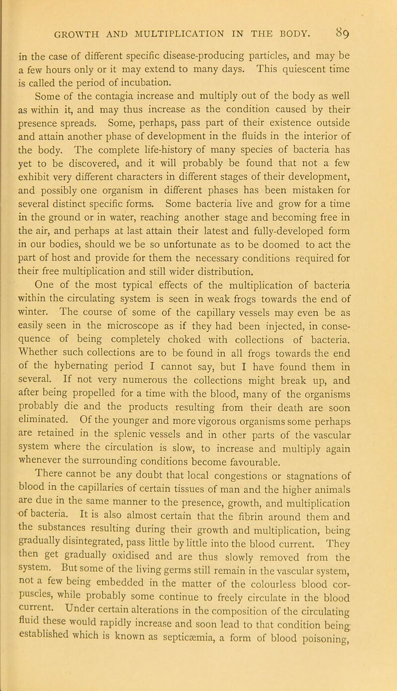 in the case of different specific disease-producing particles, and may be a few hours only or it may extend to many days. This quiescent time is called the period of incubation. Some of the contagia increase and multiply out of the body as well as within it, and may thus increase as the condition caused by their presence spreads. Some, perhaps, pass part of their existence outside and attain another phase of development in the fluids in the interior of the body. The complete life-history of many species of bacteria has yet to be discovered, and it will probably be found that not a few exhibit very different characters in different stages of their development, and possibly one organism in different phases has been mistaken for several distinct specific forms. Some bacteria live and grow for a time in the ground or in water, reaching another stage and becoming free in the air, and perhaps at last attain their latest and fully-developed form in our bodies, should we be so unfortunate as to be doomed to act the part of host and provide for them the necessary conditions required for their free multiplication and still wider distribution. One of the most typical effects of the multiplication of bacteria within the circulating system is seen in weak frogs towards the end of winter. The course of some of the capillary vessels may even be as easily seen in the microscope as if they had been injected, in conse- quence of being completely choked with collections of bacteria. Whether such collections are to be found in all frogs towards the end of the hybernating period I cannot say, but I have found them in several. If not very numerous the collections might break up, and after being propelled for a time with the blood, many of the organisms probably die and the products resulting from their death are soon eliminated. Of the younger and more vigorous organisms some perhaps are retained in the splenic vessels and in other parts of the vascular system where the circulation is slow, to increase and multiply again whenever the surrounding conditions become favourable. There cannot be any doubt that local congestions or stagnations of blood in the capillaries of certain tissues of man and the higher animals are due in the same manner to the presence, growth, and multiplication of bacteria. It is also almost certain that the fibrin around them and the substances resulting during their growth and multiplication, being gradually disintegrated, pass little by little into the blood current. They then get gradually oxidised and are thus slowly removed from the system. But some of the living germs still remain in the vascular system, not a few being embedded in the matter of the colourless blood cor- puscles, while probably some continue to freely circulate in the blood current. Under certain alterations in the composition of the circulating fluid these would rapidly increase and soon lead to that condition being, established which is known as septictemia, a form of blood poisoning.