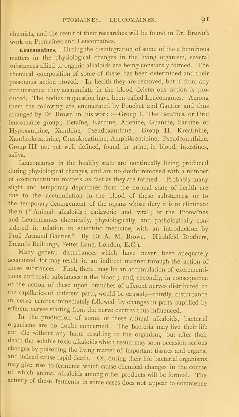 chemists, and the result of their researches will be found in Dr. Brown’s work on Ptomaines and Leucomaines. i^ciicoiiisuiics.—During the disintegration of some of the albuminous matters in the physiological changes in the living organism, several substances allied to organic alkaloids are being constantly formed. The chemical composition of some of these has been determined and their poisonous action proved. In health they are removed, but if from any circumstance they accumulate in the blood deleterious action is pro- duced. The bodies in question have been called Leucomaines. Among them the following are enumerated by Pouchet and Gautier and thus arranged by Dr. Brown in his work :—Group I. The Betaines, or Uric leucomaine group; Betaine, Karnine, Adenine, Guanine, Sarkine or Hypoxanthine, Xanthine, Pseudoxanthine; Group II. Kreatinine, Xanthrokreatinine, Crusokreatinine, Amphikreatinine, Pseudoxanthine. Group III not yet well defined, found in urine, in blood, intestines, saliva. Leucomaines in the healthy state are continually being produced during physiological changes, and are no doubt removed with a number of excrementitious matters as fast as they are formed. Probably many slight and temporary departures from the normal state of health are due to the accumulation in the blood of these substances, or to the temporary derangement of the organs whose duty it is to eliminate them (“Animal alkaloids; cadaveric and vital; or the Ptomaines and Leucomaines chemically, physiologically, and pathologically con- sidered in relation to scientific medicine, with an introduction by Prof. Armand Gautier.” By Dr. A. M. Brown. Hirshfeld Brothers, Bream’s Buildings, Fetter Lane, London, E.C.). Many general disturbances which have never been adequately accounted for may result in an indirect manner through the action of these substances. First, there may be an accumulation of excrementi- tious and toxic substances in the blood; and, secondly, in consequence of the action of these upon branches of afferent nerves distributed to the capillaries of different parts, would be caused,—thirdly, disturbance in nerve centres immediately followed by changes in parts supplied by efferent nerves starting from the nerve centres thus influenced. In the production of some of these animal alkaloids, bacterial organisms are no doubt concerned. The bacteria may live their life and die without any harm resulting to the organism, but after their death the soluble toxic alkaloids which result may soon occasion serious changes by poisoning the living matter of important tissues and organs, and indeed cause rapid death. Or, during their life bacterial organisms may give rise to ferments which cause chemical changes in the course of which animal alkaloids among other products will be formed. The activity of these ferments in some cases does not appear to commence