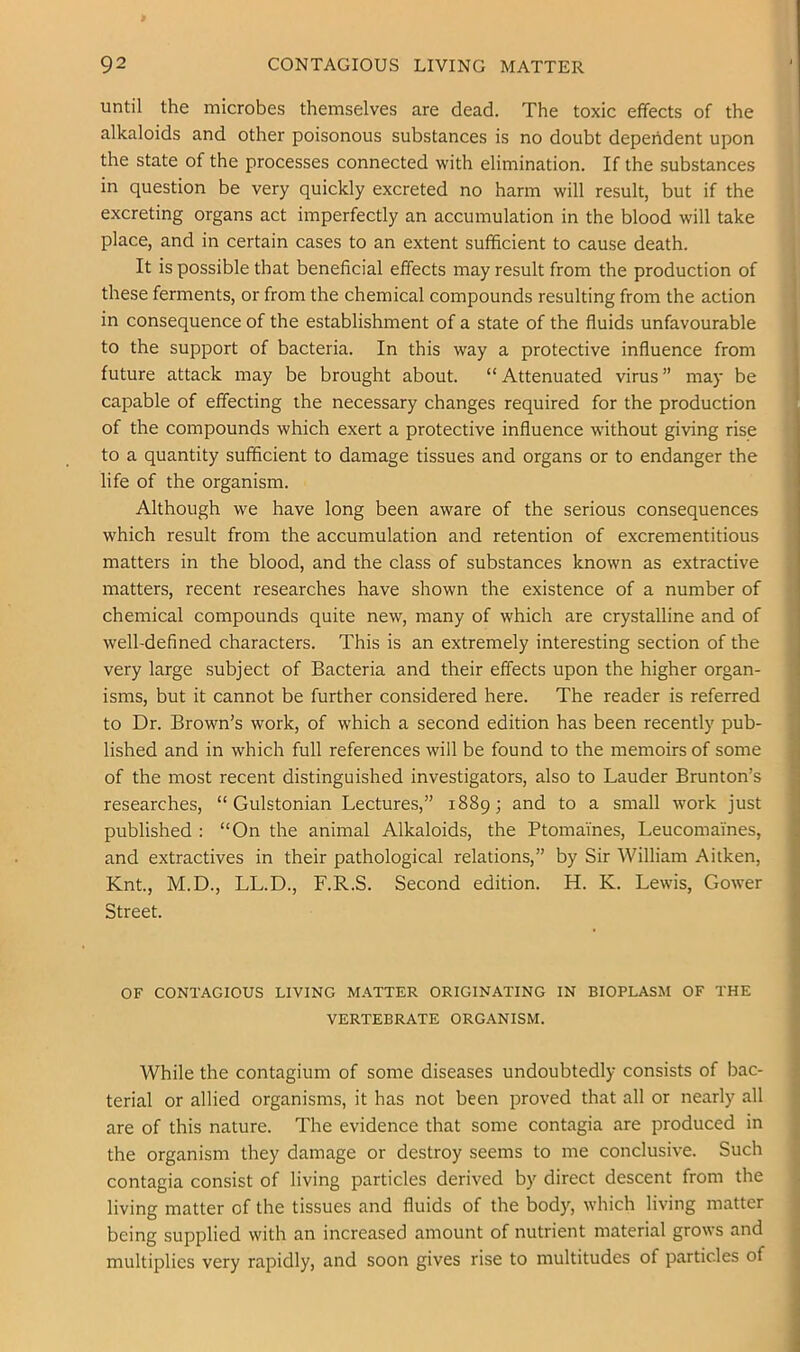 until the microbes themselves are dead. The toxic effects of the alkaloids and other poisonous substances is no doubt dependent upon the state of the processes connected with elimination. If the substances in question be very quickly excreted no harm will result, but if the excreting organs act imperfectly an accumulation in the blood will take place, and in certain cases to an extent sufficient to cause death. It is possible that beneficial effects may result from the production of these ferments, or from the chemical compounds resulting from the action in consequence of the establishment of a state of the fluids unfavourable to the support of bacteria. In this way a protective influence from future attack may be brought about. “Attenuated virus” may be capable of effecting the necessary changes required for the production of the compounds which exert a protective influence without giving rise to a quantity sufficient to damage tissues and organs or to endanger the life of the organism. Although we have long been aware of the serious consequences which result from the accumulation and retention of excrementitious matters in the blood, and the class of substances known as extractive matters, recent researches have shown the existence of a number of chemical compounds quite new, many of which are crystalline and of well-defined characters. This is an extremely interesting section of the very large subject of Bacteria and their effects upon the higher organ- isms, but it cannot be further considered here. The reader is referred to Dr. Brown’s work, of which a second edition has been recently pub- lished and in which full references will be found to the memoirs of some of the most recent distinguished investigators, also to Lauder Brunton’s researches, “ Gulstonian Lectures,” 18893 and to a small work just published : “On the animal Alkaloids, the Ptomaines, Leucomaines, and extractives in their pathological relations,” by Sir William Aitken, Knt, M.D., LL.D., F.R.S. Second edition. H. K. Lewis, Gower Street. OF CONTAGIOUS LIVING MATTER ORIGINATING IN BIOPLASM OF THE VERTEBRATE ORG.\NISM. While the contagium of some diseases undoubtedly consists of bac- terial or allied organisms, it has not been proved that all or nearly all are of this nature. The evidence that some contagia are produced in the organism they damage or destroy seems to me conclusive. Such contagia consist of living particles derived by direct descent from the living matter of the tissues and fluids of the body, which living matter being supplied with an increased amount of nutrient material grows and multiplies very rapidly, and soon gives rise to multitudes of particles of