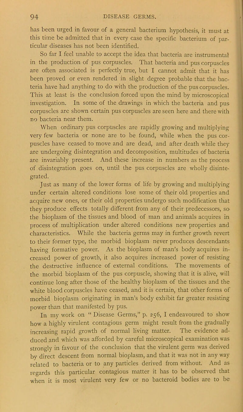 has been urged in favour of a general bacterium hypothesis, it must at this time be admitted that in every case the specific bacterium of par- ticular diseases has not been identified. So far I feel unable to accept the idea that bacteria are instrumental in the production of pus corpuscles. That bacteria and pus corpuscles are often associated is perfectly true, but I cannot admit that it has been proved or even rendered in slight degree probable that the bac- teria have had anything to do with the production of the pus corpuscles. This at least is the conclusion forced upon the mind by microscopical investigation. In some of the drawings in which the bacteria and pus corpuscles are shown certain pus corpuscles are seen here and there with no bacteria near them. ^Vhen ordinary pus corpuscles are rapidly growing and multiplying very few bacteria or none are to be found, while when the pus cor- puscles have ceased to move and are dead, and after death while they are undergoing disintegration and decomposition, multitudes of bacteria are invariably present. And these increase in numbers as the process of disintegration goes on, until the pus corpuscles are wholly disinte- grated. Just as many of the lower forms of life by growing and multiplying under certain altered conditions lose some of their old properties and acquire new ones, or their old properties undergo such modification that they produce effects totally different from any of their predecessors, so the bioplasm of the tissues and blood of man and animals acquires in process of multiplication under altered conditions new properties and characteristics. While the bacteria germs may in further growth revert to their former type, the morbid bioplasm never produces descendants having formative power. As the bioplasm of man’s body acquires in- creased power of growth, it also acquires increased power of resisting the destructive influence of external conditions. The movements of the morbid bioplasm of the pus corpuscle, showing that it is alive, will continue long after those of the healthy bioplasm of the tissues and the white blood corpuscles have ceased, and it is certain, that other forms of morbid bioplasm originating in man’s body exhibit far greater resisting power than that manifested by pus. In my work on “ Disease Germs,” p. 256, I endeavoured to show how a highly virulent contagious germ might result from the gradually increasing rapid growth of normal living matter. The evidence ad- duced and which was afforded by careful microscopical examination was strongly in favour of the conclusion that the virulent germ was derived by direct descent from normal bioplasm, and that it was not in any way related to bacteria or to any particles derived from without. And as regards this particular contagious matter it has to be observed that when it is most virulent very few or no bacteroid bodies are to be