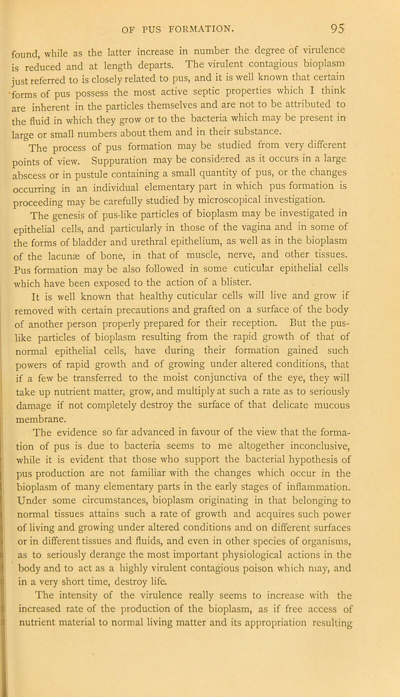found, while as the latter increase in number the degree of virulence is reduced and at length departs. The virulent contagious bioplasm just referred to is closely related to pus, and it is well known that certain forms of pus possess the most active septic properties which I think are inherent in the particles themselves and are not to be attributed to the fluid in which they grow or to the bacteria which may be present in large or small numbers about them and in their substance. The process of pus formation may be studied from very different points of view. Suppuration may be considered as it occurs in a large abscess or in pustule containing a small quantity of pus, or the changes occurring in an individual elementary part in which pus formation is proceeding may be carefully studied by microscopical investigation. The genesis of pus-like particles of bioplasm may be investigated in epithelial cells, and particularly in those of the vagina and in some of the forms of bladder and urethral epithelium, as well as in the bioplasm of the lacunse of bone, in that of muscle, nerve, and other tissues. Pus formation may be also followed in some cuticular epithelial cells which have been exposed to the action of a blister. It is well known that healthy cuticular cells will live and grow if removed with certain precautions and grafted on a surface of the body of another person properly prepared for their reception. But the pus- like particles of bioplasm resulting from the rapid growth of that of normal epithelial cells, have during their formation gained such powers of rapid growth and of growing under altered conditions, that if a few be transferred to the moist conjunctiva of the eye, they will take up nutrient matter, grow, and multiply at such a rate as to seriously damage if not completely destroy the surface of that delicate mucous membrane. The evidence so far advanced in favour of the view that the forma- tion of pus is due to bacteria seems to me altogether inconclusive, while it is evident that those who support the bacterial hypothesis of pus production are not familiar with the changes which occur in the bioplasm of many elementary parts in the early stages of inflammation. Under some circumstances, bioplasm originating in that belonging to normal tissues attains such a rate of growth and acquires such power of living and growing under altered conditions and on different surfaces or in different tissues and fluids, and even in other species of organisms, as to seriously derange the most important physiological actions in the body and to act as a highly virulent contagious poison which may, and in a very short time, destroy life. The intensity of the virulence really seems to increase with the increased rate of the production of the bioplasm, as if free access of nutrient material to normal living matter and its appropriation resulting