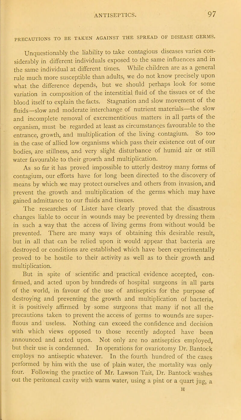 PRECAUTIONS TO BE TAKEN AGAINST THE SPREAD OF DISEASE GERMS. Unquestionably the liability to take contagious diseases varies con- siderably in different individuals exposed to the same influences and in the same individual at different times. While children are as a general rule much more susceptible than adults, we do not know precisely upon what the difference depends, but we should perhaps look for some variation in composition of the interstitial fluid of the tissues or of the blood itself to explain the facts. Stagnation and slow movement of the fluids—slow and moderate interchange of nutrient materials—the slow and incomplete removal of excrementitious matters in all parts of the organism, must be regarded at least as circumstances favourable to the entrance, growth, and multiplication of the living contagium. So too in the case of allied low organisms which pass their existence out of our bodies, are stillness, and very slight disturbance of humid air or still water favourable to their growth and multiplication. As so far it has proved impossible to utterly destroy many forms of contagium, our efforts have for long been directed to the discovery of means by which we may protect ourselves and others from invasion, and prevent the growth and multiplication of the germs which may have gained admittance to our fluids and tissues. The researches of Lister have clearly proved that the disastrous changes liable to occur in wounds may be prevented by dressing them in such a way that the access of living germs from without would be prevented. There are many ways of obtaining this desirable result, but in all that can be relied upon it would appear that bacteria are destroyed or conditions are established which have been experimentally proved to be hostile to their activity as well as to their growth and multiplication. But in spite of scientific and practical evidence accepted, con- firmed, and acted upon by hundreds of hospital surgeons in all parts of the world, in favour of the use of antiseptics for the purpose of destroying and preventing the growth and multiplication of bacteria, it is positively affirmed by some surgeons that many if not all the precautions taken to prevent the access of germs to wounds are super- fluous and useless. Nothing can exceed the confidence and decision with which views opposed to those recently adopted have been announced and acted upon. Not only are no antiseptics employed, but their use is condemned. In operations for ovariotomy Dr. Bantock employs no antiseptic whatever. In the fourth hundred of the cases performed by him with the use of plain water, the mortality was only four. Following the practice of Mr. Lawson Tait, Dr. Bantock washes out the peritoneal cavity with warm water, using a pint or a quart jug, a H