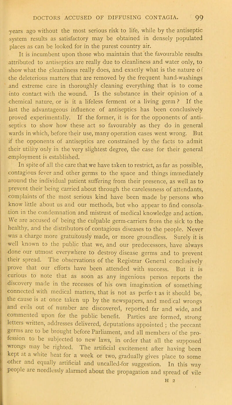years ago without the most serious risk to life, while by the antiseptic system results as satisfactory may be obtained in densely populated places as can be looked for in the purest country air. It is incumbent upon those who maintain that the favourable results attributed to antiseptics are really due to cleanliness and water only, to show what the cleanliness really does, and exactly what is the nature o f the deleterious matters that are removed by the frequent hand-washings and extreme care in thoroughly cleaning everything that is to come into contact with the wound. Is the substance in their opinion of a chemical nature, or is it a lifeless ferment or a living germ ? If the last the advantageous influence of antiseptics has been conclusively proved experimentally. If the former, it is for the opponents of anti- septics to show how these act so favourably as they do in general wards in which, before their use, many operation cases went wrong. But if the opponents of antiseptics are constrained by the facts to admit their utility only in the very slightest degree, the case for their general employment is established. In spite of all the care that we have taken to restrict, as far as possible, contagious fever and other germs to the space and things immediately around the individual patient suffering from their presence, as well as to prevent their being carried about through the carelessness of attendants, com|)laints of the most serious kind have been made by persons who know little about us and our methods, but who appear to find consola- tion in the condemnation and mistrust of medical knowledge and action. We are accused of being the culpable germ-carriers from the sick to the healthy, and the distributors of contagious diseases to the people. Never was a charge more gratuitously made, or more groundless. Surely it is well known to the public that we, and our predecessors, have always done nur utmost everywhere to destroy disease germs and to prevent their spread. 1 he observations of the Registrar General conclusively prove that our efforts have been attended with success. But it is curious to note that as soon as any ingenious person reports the discovery made in the recesses of his own imagination of something connected with medical matters, that is not as perfe< t as it should be, the cause is at once taken up by the newspapers, and medical wrongs and e\ils out of number are discovered, reported far and wide, and commented upon for the public benefit. Parties are formed, strong letters vvritten, addresses delivered, deputations appointed ; the peccant germs are to be brought before Parliament, and all members of the pro- , fession to be subjected to new laws, in order that all the supposed I wrongs may be righted. The artificial excitement after having been i kept at a white heat for a week or two, gradually gives place to some i other and equally artificial and uncalled-for suggestion. In this way . people are needlessly alarmed about the propagation and spread of vile II 2 1