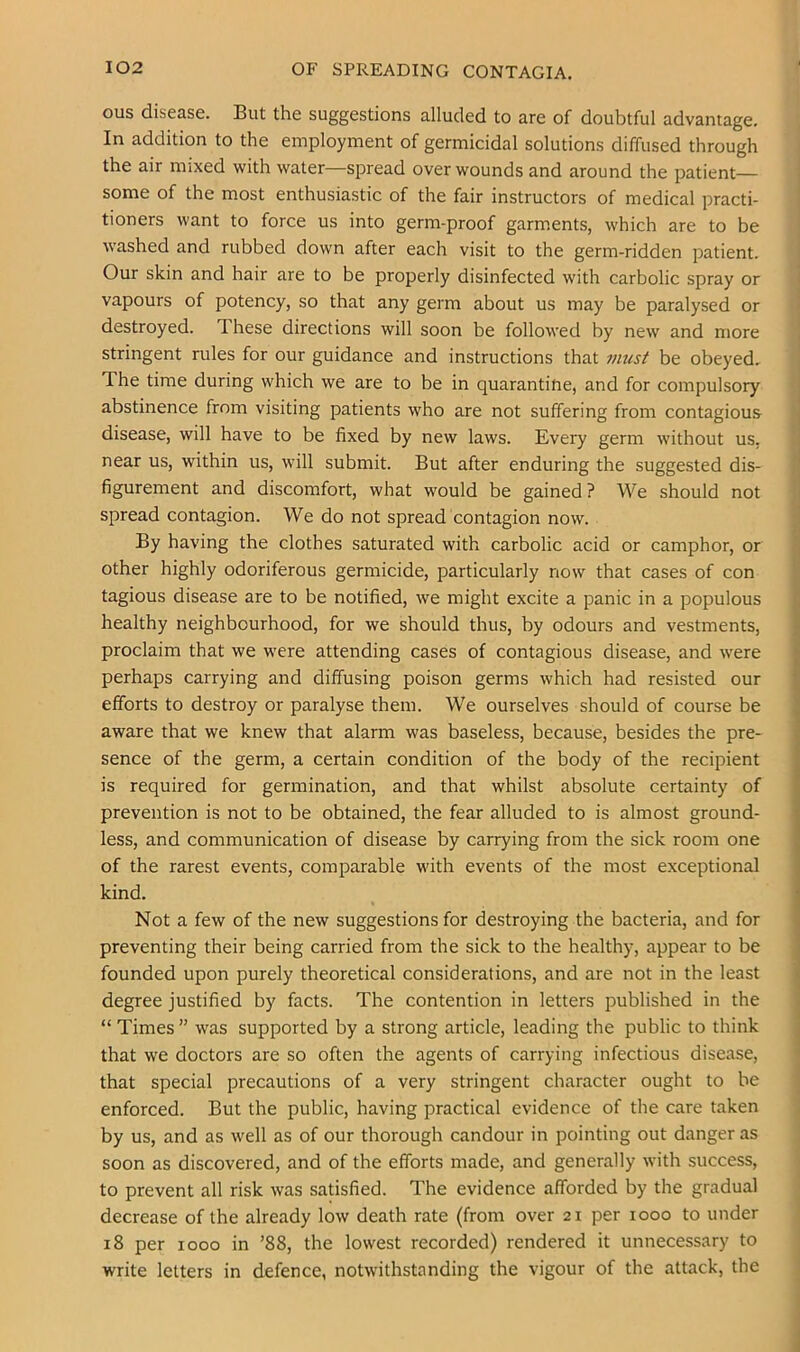 ous disease. But the suggestions alluded to are of doubtful advantage. In addition to the employment of germicidal solutions diffused through the air mixed with water—spread over wounds and around the patient- some of the most enthusiastic of the fair instructors of medical practi- tioners want to force us into germ-proof garments, which are to be washed and rubbed down after each visit to the germ-ridden patient. Our skin and hair are to be properly disinfected with carbolic spray or vapours of potency, so that any germ about us may be paralysed or destroyed. These directions will soon be followed by new and more stringent rules for our guidance and instructions that viust be obeyed. The time during which we are to be in quarantine, and for compulsory abstinence from visiting patients who are not suffering from contagious- disease, will have to be fixed by new laws. Every germ without us, near us, within us, will submit. But after enduring the suggested dis- figurement and discomfort, what would be gained ? We should not spread contagion. We do not spread contagion now. By having the clothes saturated with carbolic acid or camphor, or other highly odoriferous germicide, particularly now that cases of con tagious disease are to be notified, we might excite a panic in a populous healthy neighbourhood, for we should thus, by odours and vestments, proclaim that we were attending cases of contagious disease, and were perhaps carrying and diffusing poison germs which had resisted our efforts to destroy or paralyse them. We ourselves should of course be aware that we knew that alarm was baseless, because, besides the pre- sence of the germ, a certain condition of the body of the recipient is required for germination, and that whilst absolute certainty of prevention is not to be obtained, the fear alluded to is almost ground- less, and communication of disease by carrying from the sick room one of the rarest events, comparable with events of the most exceptional kind. Not a few of the new suggestions for destroying the bacteria, and for preventing their being carried from the sick to the healthy, appear to be founded upon purely theoretical considerations, and are not in the least degree justified by facts. The contention in letters published in the “ Times ” was supported by a strong article, leading the public to think that we doctors are so often the agents of carrying infectious disease, that special precautions of a very stringent character ought to be enforced. But the public, having practical evidence of the care taken by us, and as well as of our thorough candour in pointing out danger as soon as discovered, and of the efforts made, and generally with success, to prevent all risk was satisfied. The evidence afforded by the gradual decrease of the already low death rate (from over 21 per 1000 to under 18 per 1000 in ’88, the lowest recorded) rendered it unnecessary to write letters in defence, notwithstanding the vigour of the attack, the
