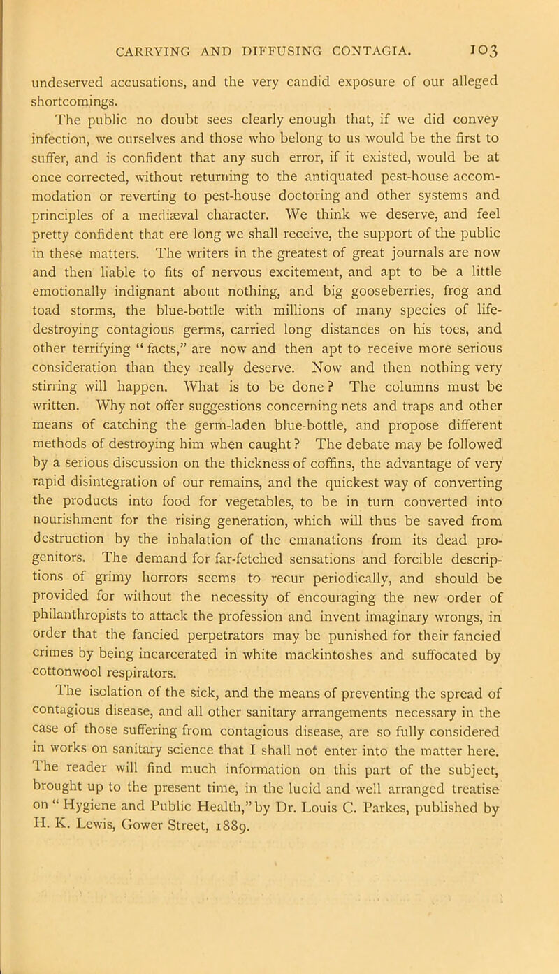 CARRYING AND DIFFUSING CONTAGIA. IO3 undeserved accusations, and the very candid exposure of our alleged shortcomings. The public no doubt sees clearly enough that, if we did convey infection, we ourselves and those who belong to us would be the first to suffer, and is confident that any such error, if it existed, would be at once corrected, without returning to the antiquated pest-house accom- modation or reverting to pest-house doctoring and other systems and principles of a mediseval character. We think we deserve, and feel pretty confident that ere long we shall receive, the support of the public in these matters. The writers in the greatest of great journals are now and then liable to fits of nervous excitement, and apt to be a little emotionally indignant about nothing, and big gooseberries, frog and toad storms, the blue-bottle with millions of many species of life- destroying contagious germs, carried long distances on his toes, and other terrifying “ facts,” are now and then apt to receive more serious consideration than they really deserve. Now and then nothing very stirring will happen. What is to be done ? The columns must be written. Why not offer suggestions concerning nets and traps and other means of catching the germ-laden blue-bottle, and propose different methods of destroying him when caught ? The debate may be followed by a serious discussion on the thickness of coffins, the advantage of very rapid disintegration of our remains, and the quickest way of converting the products into food for vegetables, to be in turn converted into nourishment for the rising generation, which will thus be saved from destruction by the inhalation of the emanations from its dead pro- genitors. The demand for far-fetched sensations and forcible descrip- tions of grimy horrors seems to recur periodically, and should be provided for without the necessity of encouraging the new order of philanthropists to attack the profession and invent imaginary wrongs, in order that the fancied perpetrators may be punished for their fancied crimes by being incarcerated in white mackintoshes and suffocated by cottonwool respirators. The isolation of the sick, and the means of preventing the spread of contagious disease, and all other sanitary arrangements necessary in the case of those suffering from contagious disease, are so fully considered in works on sanitary science that I shall not enter into the matter here. Ihe reader will find much information on this part of the subject, brought up to the present time, in the lucid and well arranged treatise on “ Hygiene and Public Health,” by Dr. Louis C. Parkes, published by H. K. Lewis, Gower Street, 1889.