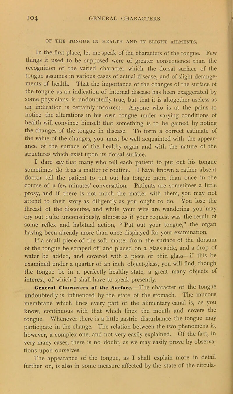 OF THE TONGUE IN HEALTH AND IN SLIGHT AILMENTS. In the first place, let me speak of the characters of the tongue. Few things it used to be supposed were of greater consequence than the recognition of the varied character which the dorsal surface of the tongue assumes in various cases of actual disease, and of slight derange- ments of health. That the importance of the changes of the surface of the tongue as an indication of internal disease has been exaggerated by some physicians is undoubtedly true, but that it is altogether useless as an indication is certainly incorrect. Anyone who is at the pains to notice the alterations in his own tongue under varying conditions of health will convince himself that something is to be gained by noting the changes of the tongue in disease. To form a correct estimate of the value of the changes, you must be well acquainted with the appear- ance of the surface of the healthy organ and with the nature of the structures which exist upon its dorsal surface. I dare say that many who tell each patient to put out his tongue sometimes do it as a matter of routine. I have known a rather absent doctor tell the patient to put out his tongue more than once in the course of a few minutes’ conversation. Patients are sometimes a little prosy, and if there is not much the matter with them, you may not attend to their story as diligently as you ought to do. You lose the thread of the discourse, and while your wits are wandering you may cry out quite unconsciously, almost as if your request was the result of some reflex and habitual action, “ Put out your tongue,” the organ having been already more than once displayed for your examination. If a small piece of the soft matter from the surface of the dorsum of the tongue be scraped off and placed on a glass slide, and a drop of water be added, and covered with a piece of thin glass—if this be examined under a quarter of an inch object-glass, you will find, though the tongue be in a perfectly healthy state, a great many objects of interest, of which I shall have to speak presently. General Cliaraeters of the Surfaee.—The character of the tongue undoubtedly is influenced by the state of the stomach. The mucous membrane which lines every part of the alimentary canal is, as you know, continuous with that which lines the mouth and covers the tongue. Whenever there is a little gastric disturbance the tongue may participate in the change. The relation between the two phenomena is, however, a complex one, and not very easily explained. Of the fact, in very many cases, there is no doubt, as we may easily prove by observa- tions upon ourselves. The appearance of the tongue, as I shall explain more in detail further on, is also in some measure affected by the state of the circula-