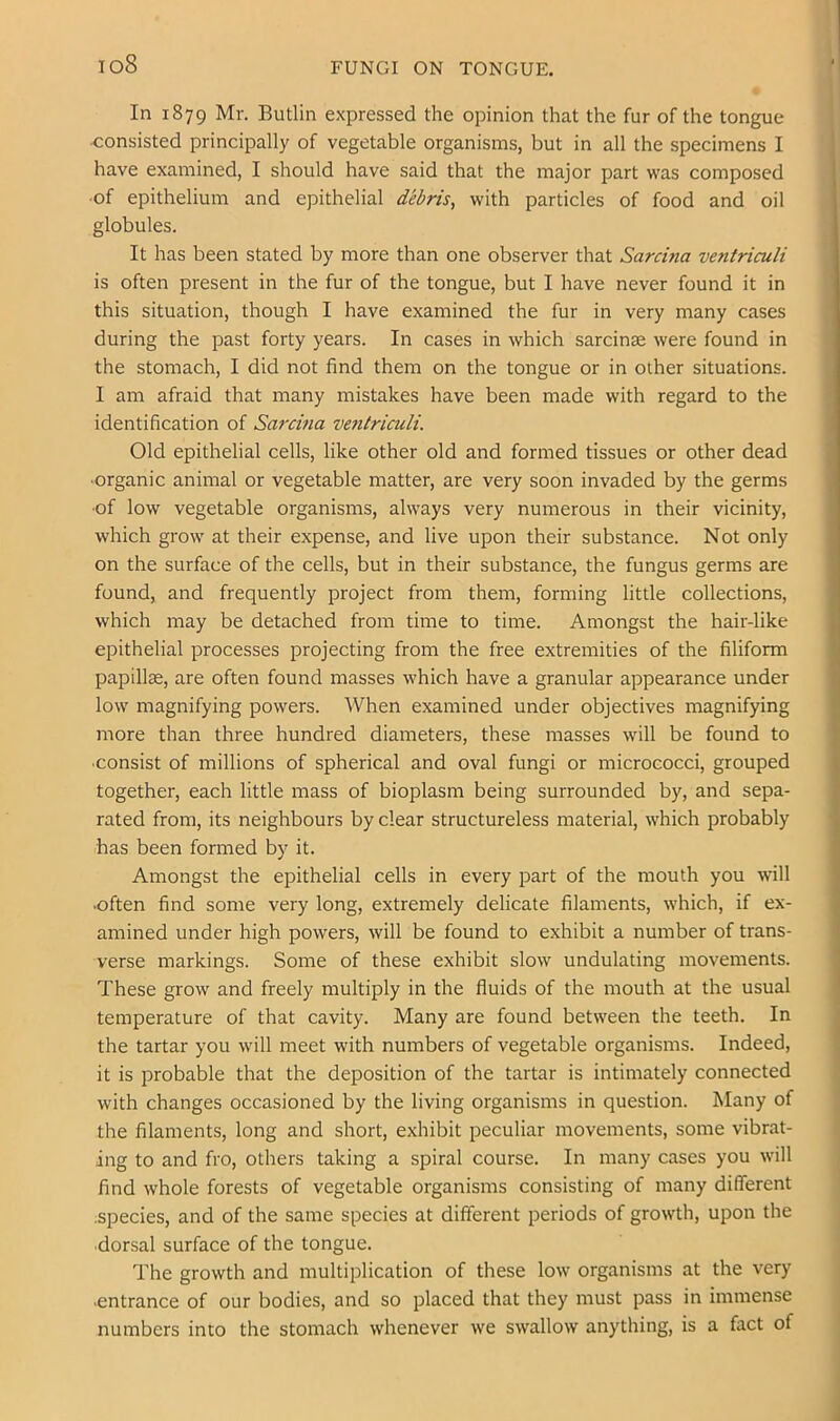 io8 FUNGI ON TONGUE. In 1879 Mr. Butlin expressed the opinion that the fur of the tongue <;onsisted principally of vegetable organisms, but in all the specimens I have examined, I should have said that the major part was composed ■of epithelium and epithelial debris, with particles of food and oil globules. It has been stated by more than one observer that Sarcina ventriculi is often present in the fur of the tongue, but I have never found it in this situation, though I have examined the fur in very many cases during the past forty years. In cases in which sarcinse were found in the stomach, I did not find them on the tongue or in other situations. I am afraid that many mistakes have been made with regard to the identification of Sairina ventriculi. Old epithelial cells, like other old and formed tissues or other dead ■organic animal or vegetable matter, are very soon invaded by the germs ■of low vegetable organisms, always very numerous in their vicinity, which grow at their expense, and live upon their substance. Not only on the surface of the cells, but in their substance, the fungus germs are found, and frequently project from them, forming little collections, which may be detached from time to time. Amongst the hair-like epithelial processes projecting from the free extremities of the filiform papillae, are often found masses which have a granular appearance under low magnifying powers. When examined under objectives magnifying more than three hundred diameters, these masses will be found to consist of millions of spherical and oval fungi or micrococci, grouped together, each little mass of bioplasm being surrounded by, and sepa- rated from, its neighbours by clear structureless material, which probably has been formed by it. Amongst the epithelial cells in every part of the mouth you will •often find some very long, extremely delicate filaments, which, if ex- amined under high powers, will be found to exhibit a number of trans- verse markings. Some of these exhibit slow undulating movements. These grow and freely multiply in the fluids of the mouth at the usual temperature of that cavity. Many are found between the teeth. In the tartar you will meet with numbers of vegetable organisms. Indeed, it is probable that the deposition of the tartar is intimately connected with changes occasioned by the living organisms in question. Many of the filaments, long and short, exhibit peculiar movements, some vibrat- ing to and fro, others taking a spiral course. In many cases you will find whole forests of vegetable organisms consisting of many different .species, and of the same species at different periods of growth, upon the ■dorsal surface of the tongue. The growth and multiplication of these low organisms at the very ■entrance of our bodies, and so placed that they must pass in immense numbers into the stomach whenever we swallow anything, is a fact of