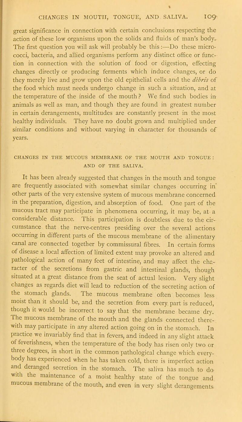 great significance in connection with certain conclusions respecting the action of these low organisms upon the solids and fluids of man’s body- The first question you will ask will probably be this:—Do these micro- cocci, bacteria, and allied organisms perform any distinct office or func- tion in connection with the solution of food or digestion, effecting changes directly or producing ferments which induce changes, or do they merely live and grow upon the old epithelial cells and the debris of the food which must needs undergo change in such a situation, and at the temperature of the inside of the mouth ? We find such bodies in animals as well as man, and though they are found in greatest number in certain derangements, multitudes are constantly present in the most healthy individuals. They have no doubt grown and multiplied under similar conditions and without varying in character for thousands of years. CHANGES IN THE MUCOUS MEMBRANE OF THE MOUTH AND TONGUE : AND OF THE SALIVA. It has been already suggested that changes in the mouth and tongue are frequently associated with somewhat similar changes occurring in' other parts of the very extensive system of mucous membrane concerned in the preparation, digestion, and absorption of food. One part of the mucous tract may participate in phenomena occurring, it may be, at a considerable distance. This participation is doubtless due to the cir- cumstance that the nerve-centres presiding over the several actions occurring in different parts of the mucous membrane of the alimentary canal are connected together by commissural fibres. In certain forms of disease a local affection of limited extent may provoke an altered and pathological action of many feet of intestine, and may affect the cha- racter of the secretions from gastric and intestinal glands, though situated at a great distance from the seat of actual lesion. Very slight changes as regards diet will lead to reduction of the secreting action of the stomach glands. The mucous membrane often becomes less moist than it should be, and the secretion from every part is reduced, though it would be incorrect to say that the membrane became dry. The mucous membrane of the mouth and the glands connected there- with may participate in any altered action going on in the stomach. In practice we invariably find that in fevers, and indeed in any slight attack of feverishness, when the temperature of the body has risen only two or three degrees, in short in the common pathological change which every- body has experienced when he has taken cold, there is imperfect action and deranged secretion in the stomach. The saliva lias much to do with the maintenance of a moist healthy state of the tongue and mucous membrane of the mouth, and even in very slight derangements