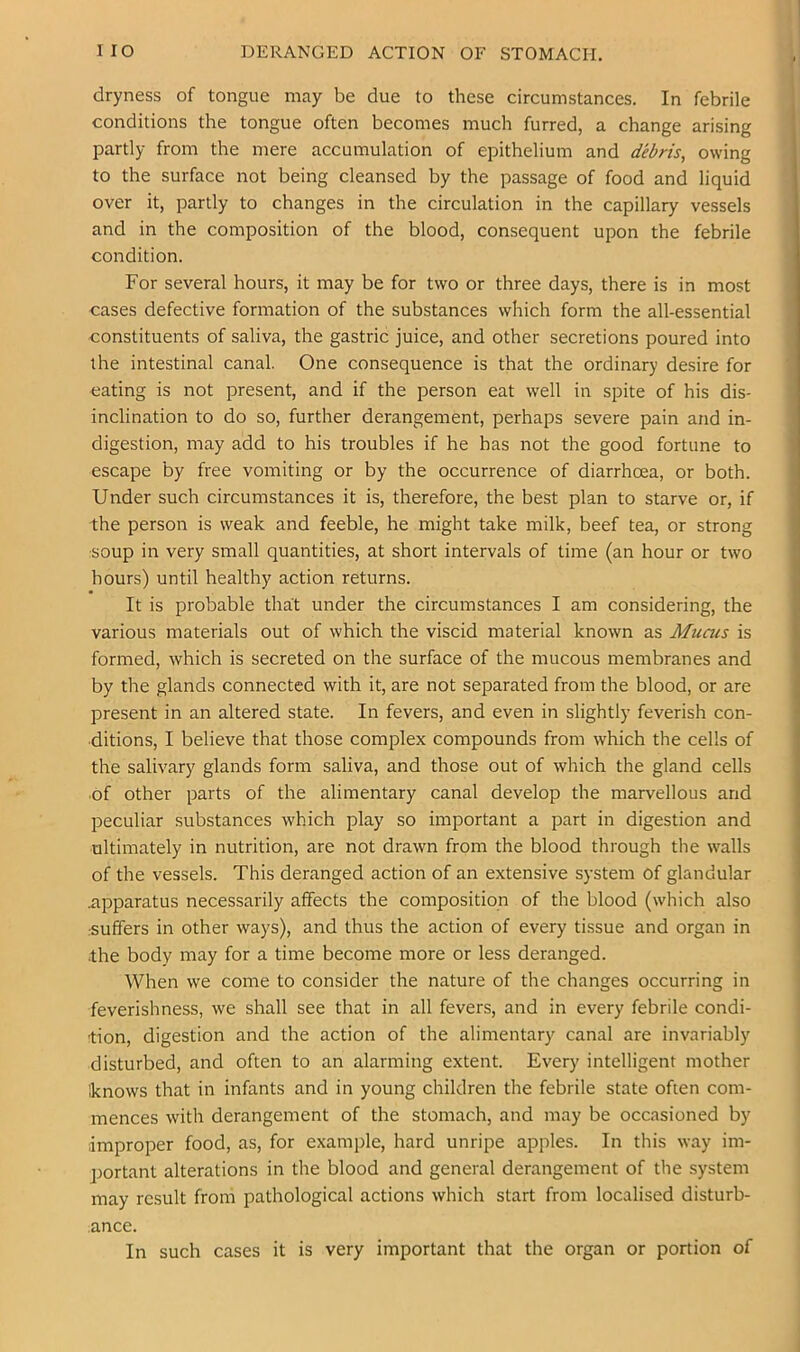 dryness of tongue may be due to these circumstances. In febrile conditions the tongue often becomes much furred, a change arising partly from the mere accumulation of epithelium and debris, owing to the surface not being cleansed by the passage of food and liquid over it, partly to changes in the circulation in the capillary vessels and in the composition of the blood, consequent upon the febrile condition. For several hours, it may be for two or three days, there is in most oases defective formation of the substances which form the all-essential constituents of saliva, the gastric juice, and other secretions poured into the intestinal canal. One consequence is that the ordinary desire for eating is not present, and if the person eat well in spite of his dis- inclination to do so, further derangement, perhaps severe pain and in- digestion, may add to his troubles if he has not the good fortune to escape by free vomiting or by the occurrence of diarrhoea, or both. Under such circumstances it is, therefore, the best plan to starve or, if the person is weak and feeble, he might take milk, beef tea, or strong soup in very small quantities, at short intervals of time (an hour or two hours) until healthy action returns. It is probable that under the circumstances I am considering, the various materials out of which the viscid material known as Muais is formed, which is secreted on the surface of the mucous membranes and by the glands connected with it, are not separated from the blood, or are present in an altered state. In fevers, and even in slightly feverish con- ditions, I believe that those complex compounds from which the cells of the salivary glands form saliva, and those out of which the gland cells ■of other parts of the alimentary canal develop the marvellous and peculiar substances which play so important a part in digestion and ultimately in nutrition, are not drawn from the blood through the walls of the vessels. This deranged action of an extensive system of glandular iipparatus necessarily affects the composition of the blood (which also .suffers in other ways), and thus the action of every tissue and organ in the body may for a time become more or less deranged. When we come to consider the nature of the changes occurring in feverishness, we shall see that in all fevers, and in every febrile condi- tion, digestion and the action of the alimentary canal are invariably disturbed, and often to an alarming extent. Every intelligent mother knows that in infants and in young children the febrile state often com- mences with derangement of the stomach, and may be occasioned by improper food, as, for example, hard unripe apples. In this way im- portant alterations in the blood and general derangement of the system may result from pathological actions which start from localised disturb- ance. In such cases it is very important that the organ or portion of