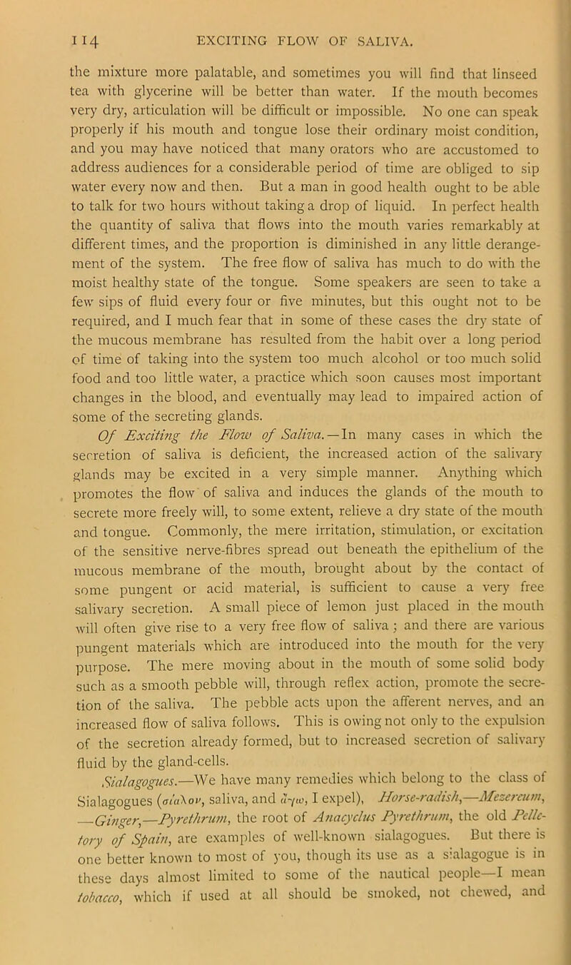 the mixture more palatable, and sometimes you will find that linseed tea with glycerine will be better than water. If the mouth becomes very dry, articulation will be difficult or impossible. No one can speak properly if his mouth and tongue lose their ordinary moist condition, and you may have noticed that many orators who are accustomed to address audiences for a considerable period of time are obliged to sip water every now and then. But a man in good health ought to be able to talk for two hours without taking a drop of liquid. In perfect health the quantity of saliva that flows into the mouth varies remarkably at different times, and the proportion is diminished in any little derange- ment of the system. The free flow of saliva has much to do with the moist healthy state of the tongue. Some speakers are seen to take a few sips of fluid every four or five minutes, but this ought not to be required, and I much fear that in some of these cases the dry state of the mucous membrane has resulted from the habit over a long period of time of taking into the system too much alcohol or too much solid food and too little water, a practice which soon causes most important changes in ihe blood, and eventually may lead to impaired action of some of the secreting glands. Of Exciting the Floiv of Saliva. —In. many cases in which the secretion of saliva is deficient, the increased action of the salivary glands may be excited in a very simple manner. Anything which promotes the flow of saliva and induces the glands of the mouth to secrete more freely will, to some extent, relieve a dry state of the mouth and tongue. Commonly, the mere irritation, stimulation, or excitation of the sensitive nerve-fibres spread out beneath the epithelium of the mucous membrane of the mouth, brought about by the contact of some pungent or acid material, is sufficient to cause a very free salivary secretion. A small piece of lemon just placed in the mouth will often give rise to a very free flow of saliva ; and there are various pungent materials which are introduced into the mouth for the very purpose. The mere moving about in the mouth of some solid body such as a smooth pebble will, through reflex action, promote the secre- tion of the saliva. The pebble acts upon the afferent nerves, and an increased flow of saliva follows. This is owing not only to the expulsion of the secretion already formed, but to increased secretion of salivary fluid by the gland-cells. Sialagogues.—We have many remedies which belong to the class of Sialagogues {ala\ov.^ saliva, and il-'no, I expel), J'lot'se-? adish^ Afezetcum, Ginger,—Pyrethrum, the root of Anacyclus Pyrethrum, the old Pellc- tory of Spain, are examples of well-known sialagogues. But there is one better known to most of you, though its use as a sialagogue is in these days almost limited to some of the nautical people—I mean tobacco, which if used at all should be smoked, not chewed, and