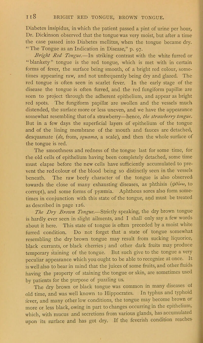 Diabetes insipidus, in which the patient passed a pint of urine per hour, Dr. Dickinson observed that the tongue was very moist, but after a time the case passed into Diabetes mellitus, when the tongue became dry, “Tbe Tongue as an Indication in Disease,” p. 97. Bright Red Tongue.—In striking contrast with the white furred or “blankety” tongue is the red tongue, which is met with in certain forms of fever, the surface being smooth, of a bright red colour, some- times appearing raw, and not unfrequently being dry and glazed. The red tongue is often seen in scarlet fever. In the early stage of the disease the tongue is often furred, and the red fungiform papillae are seen to project through the adherent epithelium, and appear as bright red spots. The fungiform papillae are swollen and the vessels much distended, the surface more or less uneven, and we have the appearance somewhat resembling that of a strawberry—hence, the strawberry tongue. But in a few days the superficial layers of epithelium of the tongue and of the lining membrane of the mouth and fauces are detached, desquamate {de, from, squama, a scale), and then the whole surface of the tongue is red. The smoothness and redness of the tongue last for some time, for the old cells of epithelium having been completely detached, some time must elapse before the new cells have sufficiently accumulated to pre- vent the red colour of the blood being so distinctly seen in the vessels beneath. The raw beefy character of the tongue is also observed towards the close of many exhausting diseases, as phthisis {(pOiviv, to corrupt), and some forms of pyaemia. Aphthous sores also form some- times in conjunction with this state of the tongue, and must be treated as described in page 126. The Dry Brown Tongue.—Strictly speaking, the dry brown tongue is hardly ever seen in slight ailments, and I shall only say a few words about it here. This state of tongue is often preceded by a moist white furred condition. Do not forget that a state of tongue somewhat resembling the dry brown tongue may result from sucking liquorice, black currants, or black cherries; and other dark fruits may produce temporary staining of the tongue. But such give to the tongue a very peculiar appearance which you ought to be able to recognize at once. It is well also to bear in mind that the juices of some fruits, and other fluids having the property of staining the tongue or skin, are sometimes used by patients for the purpose of puzzling us. The dry brown or black tongue was common in many diseases of old time, and was well known to Hippocrates. In typhus and typhoid fever, and many other low conditions, the tongue may become brown or more or less black, owing in part to changes occurring in the epithelium, which, with mucus and secretions from various glands, has accumulated upon its surface and has got dry. If the feverish condition reaches