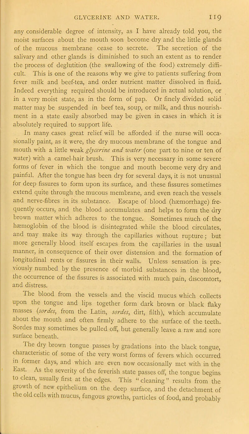 any considerable degree of intensity, as I have already told you, the moist surfaces about the mouth soon become dry and the little glands of the mucous membrane cease to secrete. The secretion of the salivary and other glands is diminished to such an extent as to render the process of deglutition (the swallowing of the food) extremely diffi- cult. This is one of the reasons why we give to patients suffering from fever milk and beef-tea, and order nutrient matter dissolved in fluid. Indeed everything required should be introduced in actual solution, or in a very moist state, as in the form of pap. Or finely divided solid matter may be suspended in beef tea, soup, or milk, and thus nourish- ment in a state easily absorbed may be given in cases in which it is absolutely required to support life. In many cases great relief will be afforded if the nurse will occa- sionally paint, as it were, the dry mucous membrane of the tongue and mouth with a little weak glycerine and water (one part to nine or ten of water) with a camel-hair brush. This is very necessary in some severe forms of fever in which the tongue and mouth become very dry and painful. After the tongue has been dry for several days, it is not unusual for deep fissures to form upon its surface, and these fissures sometimes extend quite through the mucous membrane, and even reach the vessels and nerve-fibres in its substance. Escape of blood (haemorrhage) fre- quently occurs, and the blood accumulates and helps to form the dry brown matter which adheres to the tongue. Sometimes much of the haemoglobin of the blood is disintegrated while the blood circulates, and may make its way through the capillaries without rupture; but more generally blood itself escapes from the capillaries in the usual manner, in consequence of their over distension and the formation of longitudinal rents or fissures in their walls. Unless sensation is pre- viously numbed by the presence of morbid substances in the blood, the occurrence of the fissures is associated with much pain, discomtort, and distress. The blood from the vessels and the viscid mucus which collects upon the tongue and lips together form dark brown or black flaky masses (sordes, from the Latin, sordes, dirt, filth), which accumulate about the mouth and often firmly adhere to the surface of the teeth. Sordes may sometimes be pulled off, but generally leave a raw and sore surface beneath. The dry brown tongue passes by gradations into the black tongue, characteristic of some of the very worst forms of fevers which occurred in former days, and which are even now occasionally met with in the East. As the severity of the feverish state passes off, the tongue begins to clean, usually first at the edges. This “ cleaning ” results from the growth of new epithelium on the deep surface, and the detachment of the old cells with mucus, fungous growths, particles of food, and probably