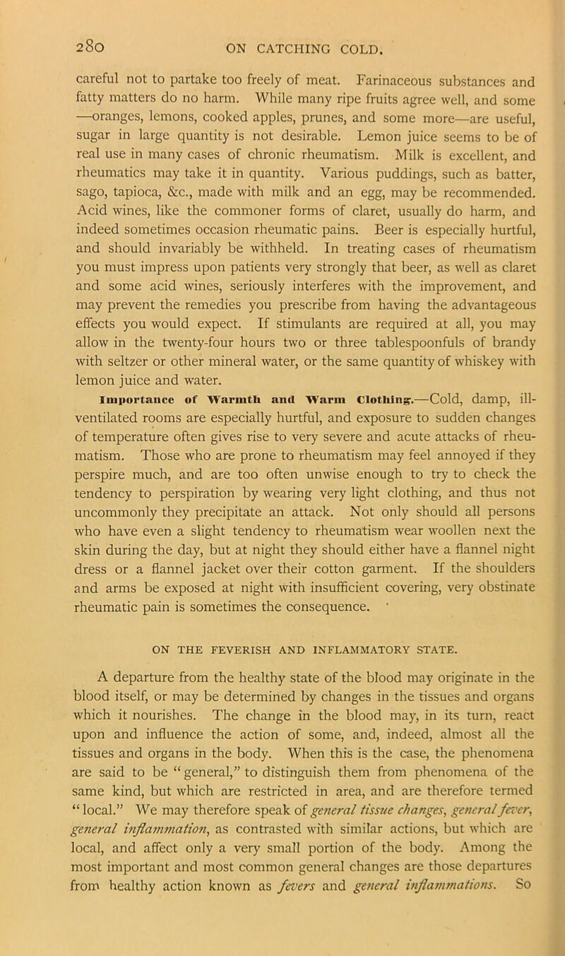 ON CATCHING COLD. careful not to partake too freely of meat. Farinaceous substances and fatty matters do no harm. While many ripe fruits agree well, and some —oranges, lemons, cooked apples, prunes, and some more—are useful, sugar in large quantity is not desirable. Lemon juice seems to be of real use in many cases of chronic rheumatism. Milk is excellent, and rheumatics may take it in quantity. Various puddings, such as batter, sago, tapioca, &c., made with milk and an egg, may be recommended. Acid wines, like the commoner forms of claret, usually do harm, and indeed sometimes occasion rheumatic pains. Beer is especially hurtful, and should invariably be withheld. In treating cases of rheumatism you must impress upon patients very strongly that beer, as well as claret and some acid wines, seriously interferes with the improvement, and may prevent the remedies you prescribe from having the advantageous effects you would expect. If stimulants are required at all, you may allow in the twenty-four hours two or three tablespoonfuls of brandy with seltzer or other mineral water, or the same quantity of whiskey with lemon juice and water. Iniportauce of Warmth and Warm Clotlilng.—Cold, damp, ill- ventilated rooms are especially hurtful, and exposure to sudden changes of temperature often gives rise to very severe and acute attacks of rheu- matism. Those who are prone to rheumatism may feel annoyed if they perspire much, and are too often unwise enough to try to check the tendency to perspiration by wearing very light clothing, and thus not uncommonly they precipitate an attack. Not only should all persons who have even a slight tendency to rheumatism wear woollen next the skin during the day, but at night they should either have a flannel night dress or a flannel jacket over their cotton garment. If the shoulders and arms be exposed at night with insufficient covering, very obstinate rheumatic pain is sometimes the consequence. • ON THE FEVERISH AND INFLAMMATORY STATE. A departure from the healthy state of the blood may originate in the blood itself, or may be determined by changes in the tissues and organs which it nourishes. The change in the blood may, in its turn, react upon and influence the action of some, and, indeed, almost all the tissues and organs in the body. When this is the case, the phenomena are said to be “ general,” to distinguish them from phenomena of the same kind, but which are restricted in area, and are therefore termed “ local.” We may therefore speak of general tissue changes, general fercer, general inflafnmation, as contrasted with similar actions, but which are local, and affect only a very small portion of the body. Among the most important and most common general changes are those departures from healthy action known as fevers and general inflammations. So