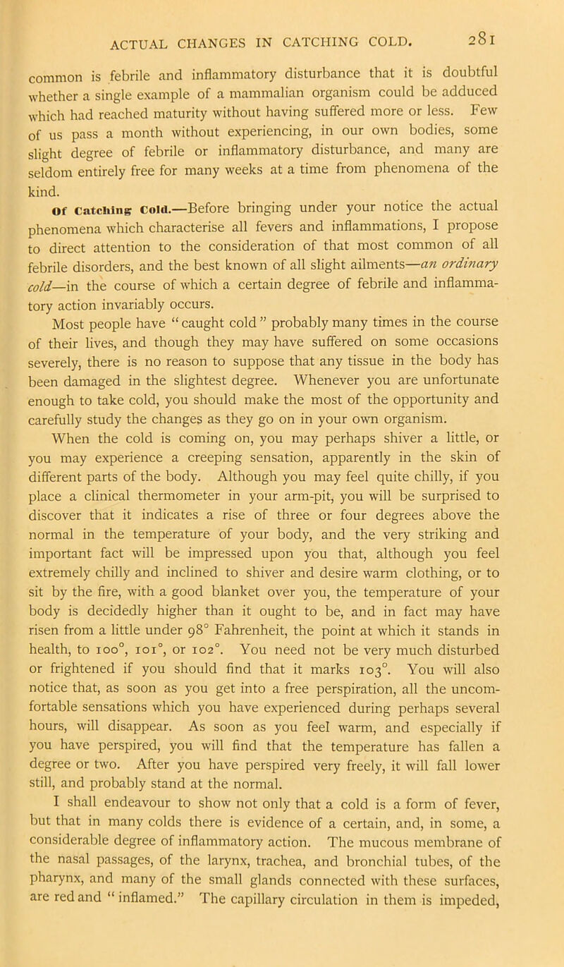 ACTUAL CHANGES IN CATCHING COLD. common is febrile and inflammatory disturbance that it is doubtful whether a single example of a mammalian organism could be adduced which had reached maturity without having suffered more or less. Few of us pass a month without experiencing, in our own bodies, some slight degree of febrile or inflammatory disturbance, and many are seldom entirely free for many weeks at a time from phenomena of the kind. Of Catciiing Cold.—Before bringing under your notice the actual phenomena which characterise all fevers and inflammations, I propose to direct attention to the consideration of that most common of all febrile disorders, and the best known of all slight ailments—an ordinary cold—in the course of which a certain degree of febrile and inflamma- tory action invariably occurs. Most people have “ caught cold ” probably many times in the course of their lives, and though they may have suffered on some occasions severely, there is no reason to suppose that any tissue in the body has been damaged in the slightest degree. Whenever you are unfortunate enough to take cold, you should make the most of the opportunity and carefully study the changes as they go on in your own organism. When the cold is coming on, you may perhaps shiver a little, or you may experience a creeping sensation, apparently in the skin of different parts of the body. Although you may feel quite chilly, if you place a clinical thermometer in your arm-pit, you will be surprised to discover that it indicates a rise of three or four degrees above the normal in the temperature of your body, and the very striking and important fact will be impressed upon you that, although you feel extremely chilly and inclined to shiver and desire warm clothing, or to sit by the fire, with a good blanket over you, the temperature of your body is decidedly higher than it ought to be, and in fact may have risen from a little under 98° Fahrenheit, the point at which it stands in health, to 100°, 101°, or 102°. You need not be very much disturbed or frightened if you should find that it marks 103°. You will also notice that, as soon as you get into a free perspiration, all the uncom- fortable sensations which you have experienced during perhaps several hours, will disappear. As soon as you feel warm, and especially if you have perspired, you will find that the temperature has fallen a degree or two. After you have perspired very freely, it will fall lower still, and probably stand at the normal. I shall endeavour to show not only that a cold is a form of fever, but that in many colds there is evidence of a certain, and, in some, a considerable degree of inflammatory action. The mucous membrane of the nasal passages, of the larynx, trachea, and bronchial tubes, of the pharynx, and many of the small glands connected with these surfaces, are red and “ inflamed.” The capillary circulation in them is impeded,