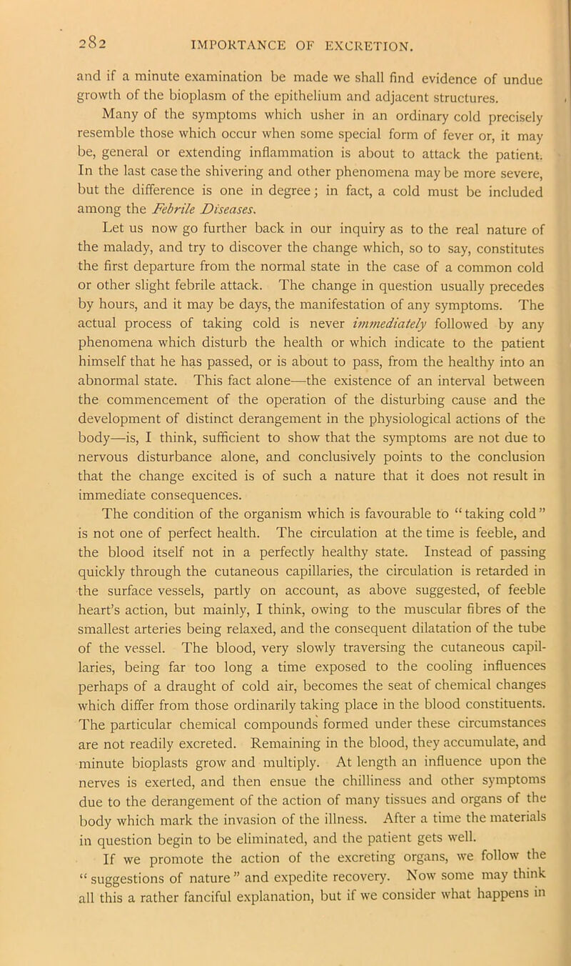 IMPORTANCE OF EXCRETION. and if a minute examination be made we shall find evidence of undue growth of the bioplasm of the epithelium and adjacent structures. Many of the symptoms which usher in an ordinary cold precisely resemble those which occur when some special form of fever or, it may be, general or extending inflammation is about to attack the patient. In the last case the shivering and other phenomena may be more severe, but the difference is one in degree; in fact, a cold must be included among the Febrile Diseases. Let us now go further back in our inquiry as to the real nature of the malady, and try to discover the change which, so to say, constitutes the first departure from the normal state in the case of a common cold or other slight febrile attack. The change in question usually precedes by hours, and it may be days, the manifestation of any symptoms. The actual process of taking cold is never immediately followed by any phenomena which disturb the health or which indicate to the patient himself that he has passed, or is about to pass, from the healthy into an abnormal state. This fact alone—the existence of an interval between the commencement of the operation of the disturbing cause and the development of distinct derangement in the physiological actions of the body—is, I think, sufficient to show that the symptoms are not due to nervous disturbance alone, and conclusively points to the conclusion that the change excited is of such a nature that it does not result in immediate consequences. The condition of the organism which is favourable to “ taking cold ” is not one of perfect health. The circulation at the time is feeble, and the blood itself not in a perfectly healthy state. Instead of passing quickly through the cutaneous capillaries, the circulation is retarded in the surface vessels, partly on account, as above suggested, of feeble heart’s action, but mainly, I think, owing to the muscular fibres of the smallest arteries being relaxed, and the consequent dilatation of the tube of the vessel. The blood, very slowly traversing the cutaneous capil- laries, being far too long a time exposed to the cooling influences perhaps of a draught of cold air, becomes the seat of chemical changes which differ from those ordinarily taking place in the blood constituents. The particular chemical compounds formed under these circumstances are not readily excreted. Remaining in the blood, they accumulate, and minute bioplasts grow and multiply. At length an influence upon the nerves is exerted, and then ensue the chilliness and other symptoms due to the derangement of the action of many tissues and organs of the body which mark the invasion of the illness. After a time the materials in question begin to be eliminated, and the patient gets well. If we promote the action of the excreting organs, we follow the “ suggestions of nature ” and expedite recovery. Now some may think all this a rather fanciful explanation, but if we consider what happens in