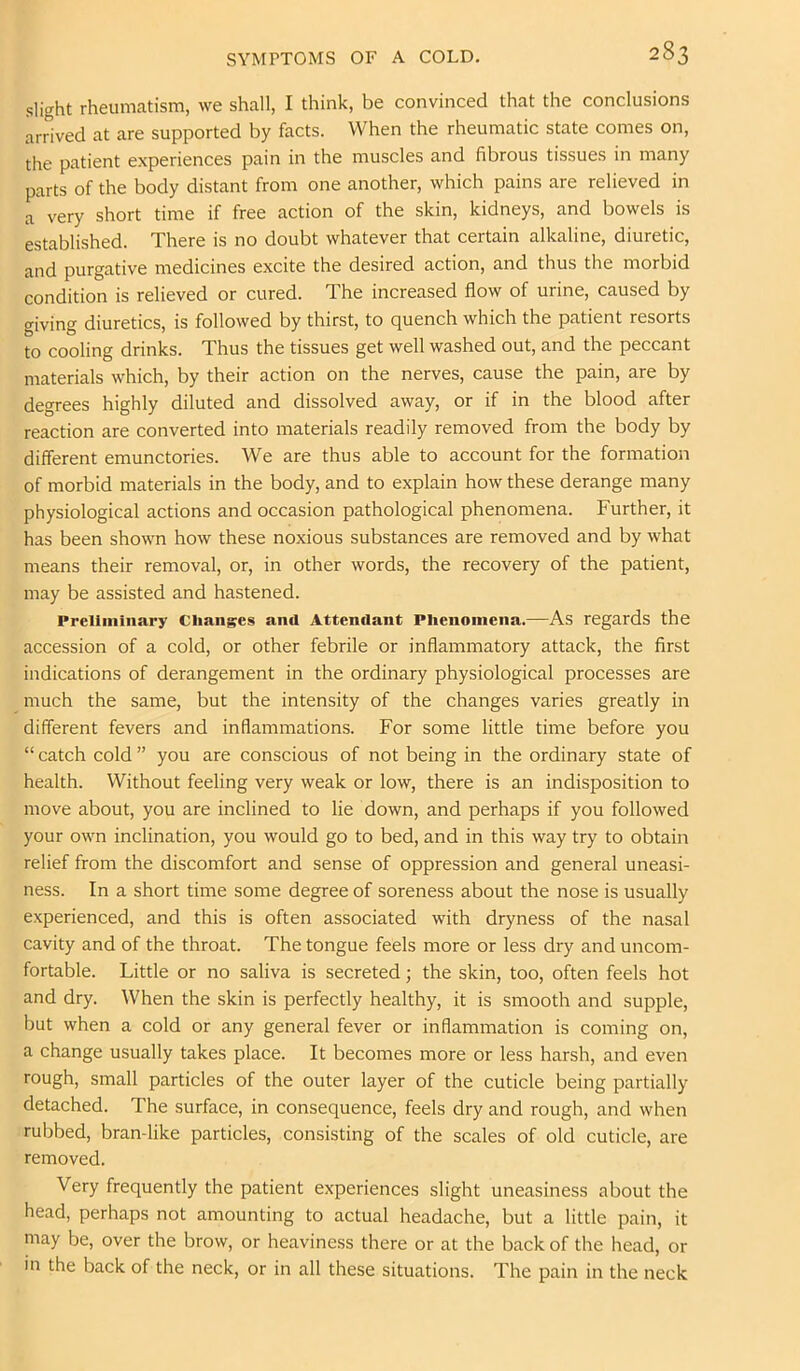 slight rheumatism, we shall, I think, be convinced that the conclusions arrived at are supported by facts. When the rheumatic state comes on, the patient experiences pain in the muscles and fibrous tissues in many parts of the body distant from one another, which pains are relieved in a very short time if free action of the skin, kidneys, and bowels is established. There is no doubt whatever that certain alkaline, diuretic, and purgative medicines excite the desired action, and thus the morbid condition is relieved or cured. The increased flow of urine, caused by giving diuretics, is followed by thirst, to quench which the patient resorts to cooling drinks. Thus the tissues get well washed out, and the peccant materials which, by their action on the nerves, cause the pain, are by degrees highly diluted and dissolved away, or if in the blood after reaction are converted into materials readily removed from the body by different emunctories. We are thus able to account for the formation of morbid materials in the body, and to explain how these derange many physiological actions and occasion pathological phenomena. Further, it has been shown how these noxious substances are removed and by what means their removal, or, in other words, the recovery of the patient, may be assisted and hastened. Preliminary Changes and Attendant Phenomena.—As regards the accession of a cold, or other febrile or inflammatory attack, the first indications of derangement in the ordinary physiological processes are much the same, but the intensity of the changes varies greatly in different fevers and inflammations. For some little time before you “ catch cold ” you are conscious of not being in the ordinary state of health. Without feeling very weak or low, there is an indisposition to move about, you are inclined to lie down, and perhaps if you followed your own inclination, you would go to bed, and in this way try to obtain relief from the discomfort and sense of oppression and general uneasi- ness. In a short time some degree of soreness about the nose is usually experienced, and this is often associated with dryness of the nasal cavity and of the throat. The tongue feels more or less dry and uncom- fortable. Little or no saliva is secreted; the skin, too, often feels hot and dry. When the skin is perfectly healthy, it is smooth and supple, but when a cold or any general fever or inflammation is coming on, a change usually takes place. It becomes more or less harsh, and even rough, small particles of the outer layer of the cuticle being partially detached. The surface, in consequence, feels dry and rough, and when rubbed, bran-like particles, consisting of the scales of old cuticle, are removed. Very frequently the patient experiences slight uneasiness about the head, perhaps not amounting to actual headache, but a little pain, it may be, over the brow, or heaviness there or at the back of the head, or in the back of the neck, or in all these situations. The pain in the neck
