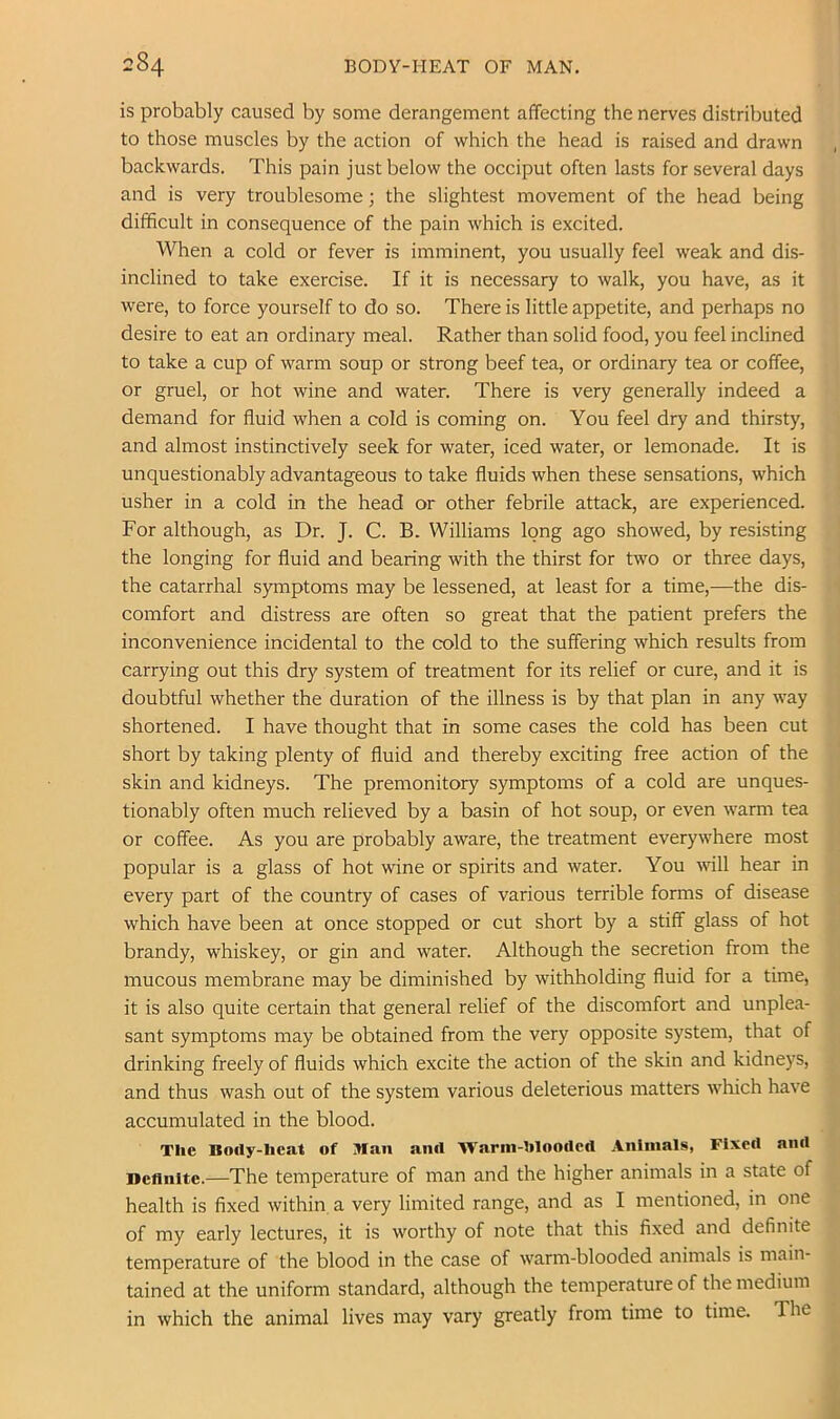 is probably caused by some derangement affecting the nerves distributed to those muscles by the action of which the head is raised and drawn backwards. This pain just below the occiput often lasts for several days and is very troublesome; the slightest movement of the head being difficult in consequence of the pain which is excited. When a cold or fever is imminent, you usually feel weak and dis- inclined to take exercise. If it is necessary to walk, you have, as it were, to force yourself to do so. There is little appetite, and perhaps no desire to eat an ordinary meal. Rather than solid food, you feel inclined to take a cup of warm soup or strong beef tea, or ordinary tea or coffee, or gruel, or hot wine and water. There is very generally indeed a demand for fluid when a cold is coming on. You feel dry and thirsty, and almost instinctively seek for water, iced water, or lemonade. It is unquestionably advantageous to take fluids when these sensations, which usher in a cold in the head or other febrile attack, are experienced. For although, as Dr. J. C. B. Williams long ago showed, by resisting the longing for fluid and bearing with the thirst for two or three days, the catarrhal symptoms may be lessened, at least for a time,—the dis- comfort and distress are often so great that the patient prefers the inconvenience incidental to the cold to the suffering which results from carrying out this dry system of treatment for its relief or cure, and it is doubtful whether the duration of the illness is by that plan in any way shortened. I have thought that in some cases the cold has been cut short by taking plenty of fluid and thereby exciting free action of the skin and kidneys. The premonitory symptoms of a cold are unques- tionably often much relieved by a basin of hot soup, or even warm tea or coffee. As you are probably aware, the treatment everywhere most popular is a glass of hot wine or spirits and water. You will hear in every part of the country of cases of various terrible forms of disease which have been at once stopped or cut short by a stiff glass of hot brandy, whiskey, or gin and water. Although the secretion from the mucous membrane may be diminished by withholding fluid for a time, it is also quite certain that general relief of the discomfort and unplea- sant symptoms may be obtained from the very opposite system, that of drinking freely of fluids which excite the action of the skin and kidneys, and thus wash out of the system various deleterious matters which have accumulated in the blood. The Body-heat of Man and Wann-hlooded Animals, Fixed and Definite.—The temperature of man and the higher animals in a state of health is fixed within a very limited range, and as I mentioned, in one of my early lectures, it is worthy of note that this fixed and definite temperature of the blood in the case of warm-blooded animals is main- tained at the uniform standard, although the temperature of the medium in which the animal lives may vary greatly from time to time. The