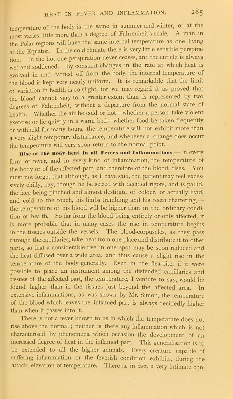 temperature of the body is the same in summer and winter, or at the most varies little more than a degree of Fahrenheit’s scale. A man in the Polar regions will have the same internal temperature as one living at the Equator. In the cold climate there is very little sensible perspira- tion. In the hot one perspiration never ceases, and the cuticle is always wet and soddened. By constant changes in the rate at which heat is evolved in and carried off from the body, the internal temperature of the blood is kept very nearly uniform. It is remarkable that the limit of variation in health is so slight, for we may regard it as proved that the blood cannot vary to a greater extent than is represented by two degrees of Fahrenheit, without a departure from the normal state of health. Whether the air be cold or hot—whether a person take violent exercise or lie quietly in a warm bed—whether food be taken frequently or withheld for many hours, the temperature will not exhibit more than a very slight temporary disturbance, and whenever a change does occur the temperature will very soon return to the normal point. Kisc of the Body-heat In all Fevers anil Inflammations.—In every form of fever, and in every kind of inflammation, the temperature of the body or of the affected part, and therefore of the blood, rises. You must not forget that although, as I have said, the patient may feel exces- sively chilly, nay, though he be seized with decided rigors, and is pallid, the face being pinched and almost destitute of colour, or actually livid, and cold to the touch, his limbs trembling and his teeth chattering,— the temperature of his blood will be higher than in the ordinary condi- tion of health. So far from the blood being entirely or only affected, it is more probable that in many cases the rise in temperature begins in the tissues outside the vessels. The blood-corpuscles, as they pass through the capillaries, take heat from one place and distribute it to other parts, so that a considerable rise in one spot may be soon reduced and the heat diffused over a wide area, and thus cause a slight rise in the temperature of the body generally. Even in the flea-bite, if it were possible to place an instrument among the distended capillaries and tissues of the affected part, the temperature, I venture to say, would be found higher than in the tissues just beyond the affected area. In extensive inflammations, as was shown by Mr. Simon, the temperature of the blood which leaves the inflamed part is always decidedly higher than when it passes into it. There is not a fever known to us in which the temperature does not rise above the normal; neither is there any inflammation which is not characterised by phenomena which occasion the development of an increased degree of heat in the inflamed part. This generalisation is to be extended to all the higher animals. Every creature capable of suffering inflammation or the feverish condition exhibits, during the attack, elevation of temperature. There is, in fact, a very intimate con-