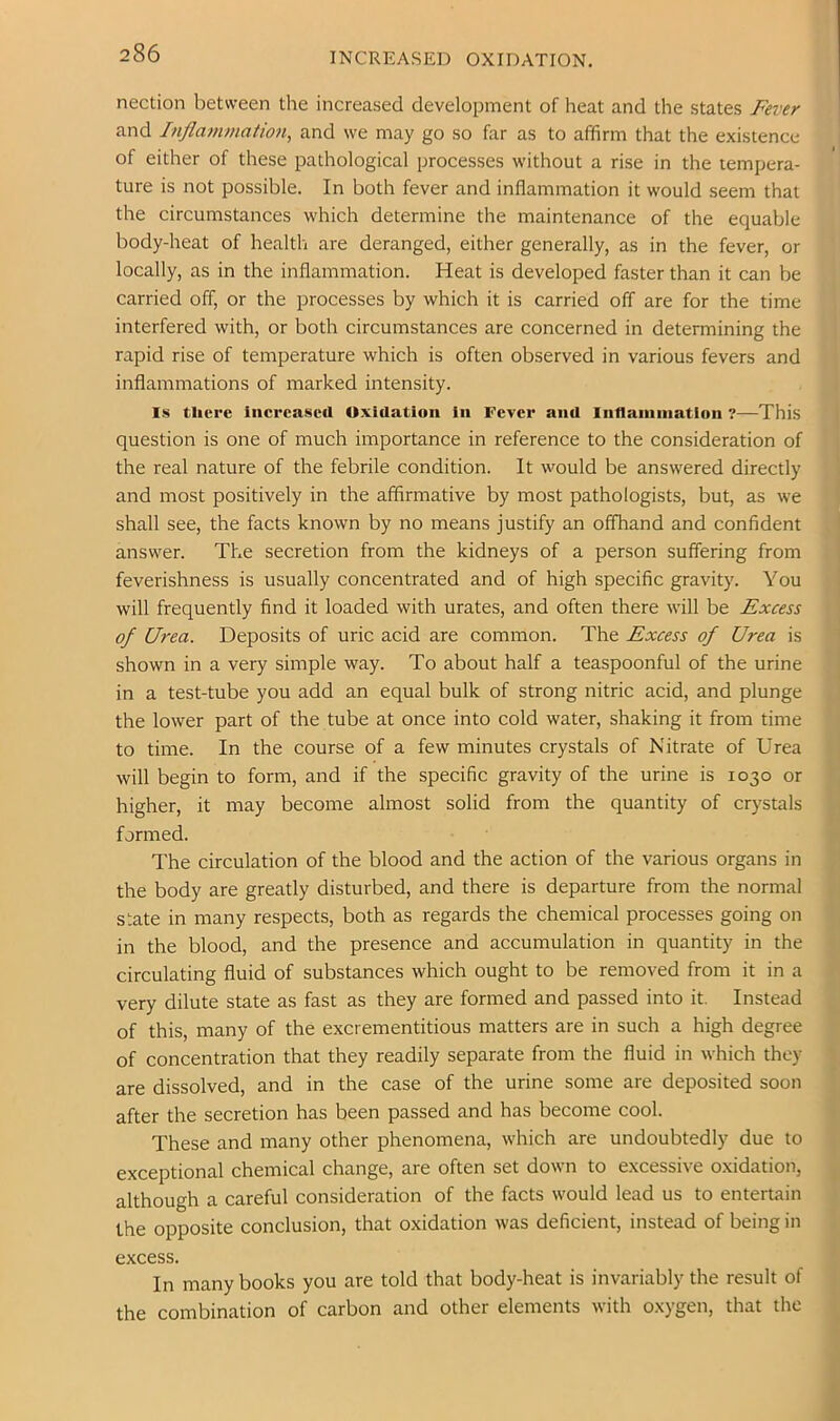 INCREASED OXIDATION. nection between the increased development of heat and the states Fever and Inflammation, and we may go so far as to affirm that the existence of either of these pathological processes without a rise in the tempera- ture is not possible. In both fever and inflammation it would seem that the circumstances which determine the maintenance of the equable body-heat of health are deranged, either generally, as in the fever, or locally, as in the inflammation. Heat is developed faster than it can be carried off, or the processes by which it is carried off are for the time interfered with, or both circumstances are concerned in determining the rapid rise of temperature which is often observed in various fevers and inflammations of marked intensity. Is tlici’c iiicrcascrt Oxidation in Fever and Intlainination ?—This question is one of much importance in reference to the consideration of the real nature of the febrile condition. It would be answered directly and most positively in the affirmative by most pathologists, but, as we shall see, the facts known by no means justify an offhand and confident answer. The secretion from the kidneys of a person suffering from feverishness is usually concentrated and of high specific gravity. You will frequently find it loaded with urates, and often there will be Excess of Urea. Deposits of uric acid are common. The Excess of Urea is shown in a very simple way. To about half a teaspoonful of the urine in a test-tube you add an equal bulk of strong nitric acid, and plunge the lower part of the tube at once into cold water, shaking it from time to time. In the course of a few minutes crystals of Nitrate of Urea will begin to form, and if the specific gravity of the urine is 1030 or higher, it may become almost solid from the quantity of crystals formed. The circulation of the blood and the action of the various organs in the body are greatly disturbed, and there is departure from the normal state in many respects, both as regards the chemical processes going on in the blood, and the presence and accumulation in quantity in the circulating fluid of substances which ought to be removed from it in a very dilute state as fast as they are formed and passed into it. Instead of this, many of the excrementitious matters are in such a high degree of concentration that they readily separate from the fluid in which they are dissolved, and in the case of the urine some are deposited soon after the secretion has been passed and has become cool. These and many other phenomena, which are undoubtedly due to exceptional chemical change, are often set down to excessive oxidation, although a careful consideration of the facts would lead us to entertain the opposite conclusion, that oxidation was deficient, instead of being in excess. In many books you are told that body-heat is invariably the result of the combination of carbon and other elements with oxygen, that the