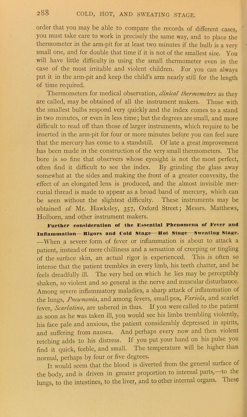 COLD, HOT, AND SWEATING STAGE. order that you may be able to compare the records of different cases, you must take care to work in precisely the same way, and to place the thermometer in the arm-pit for at least two minutes if the bulb is a very small one, and for double that time if it is not of the smallest size. You will have little difficulty in using the small thermometer even in the case of the most irritable and violent children. For you can always put it in the arm-pit and keep the child’s arm nearly still for the length of time required. Thermometers for medical observation, clinical thermometers as they are called, may be obtained of all the instrument makers. Those with the smallest bulbs respond very quickly and the index comes to a stand in two minutes, or even in less time; but the degrees are small, and more difficult to read off than those of larger instruments, which require to be inserted in the arm-pit for four or more minutes before you can feel sure that the mercury has come to a standstill. Of late a great improvement has been made in the construction of the very small thermometers. The bore is so fine that observers whose eyesight is not the most perfect, often find it difficult to see the index. By grinding the glass away somewhat at the sides and making the front of a greater convexity, the effect of an elongated lens is produced, and the almost invisible mer- curial thread is made to appear as a broad band of mercury, which can be seen without the slightest difficulty. These instruments may be obtained of Mr. Hawksley, 357, Oxford Street; Messrs. Matthews, Holborn, and other instrument makers. Further consiaeratlon of the Essential Phenomena of Fever and Inflammation—Rigors and Cold Stage—Hot Stage—Sweating Stage. —When a severe form of fever or inflammation is about to attack a patient, instead of mere chilliness and a sensation of creeping or tingling of the surface skin, an actual rigor is experienced. This is often so intense that the patient trembles in every limb, his teeth chatter, and he feels dreadfully ill. The very bed on which he lies may be perceptibly shaken, so violent and so general is the nerve and muscular disturbance. Among severe inflammatory maladies, a sharp attack of inflammation of the lungs. Pneumonia^ and among fevers, small-pox. Variola, and scarlet fever. Scarlatina, are ushered in thus. If you were called to the patient as soon as he was taken ill, you would see his limbs trembling violently, his face pale and anxious, the patient considerably depressed in spirits, and suffering from nausea. And perhaps every now and then violent retching adds to his distress. If you put your hand on his pulse you find it quick, feeble, and small. The temperature will be higher than normal, perhaps by four or five degrees. It would seem that the blood is diverted from the general surface of the body, and is driven in greater proportion to internal parts, to the lungs, to the intestines, to the liver, and to other internal organs. These