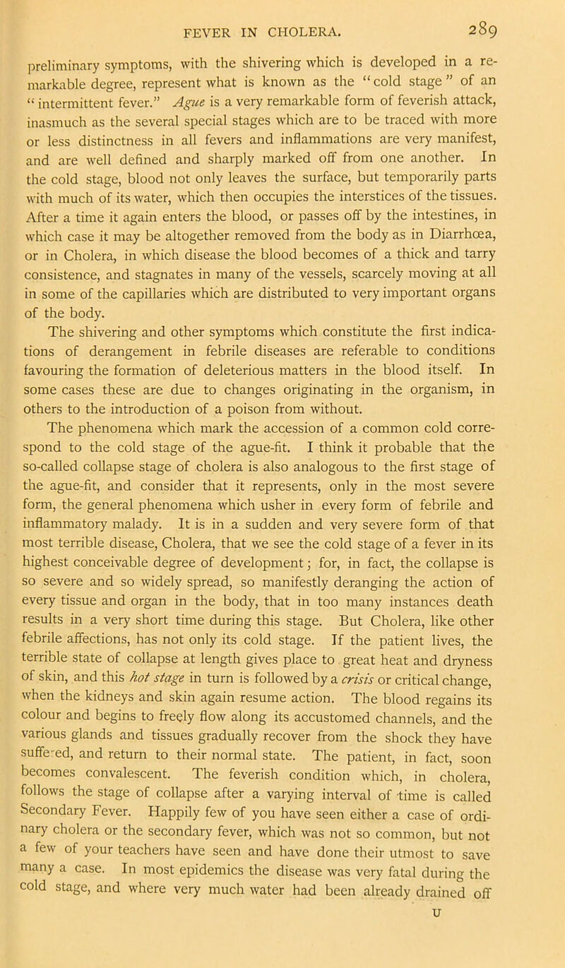 preliminary symptoms, with the shivering which is developed in a re- markable degree, represent what is known as the “cold stage” of an “ intermittent fever.” Ague is a very remarkable form of feverish attack, inasmuch as the several special stages which are to be traced with more or less distinctness in all fevers and inflammations are very manifest, and are well defined and sharply marked off from one another. In the cold stage, blood not only leaves the surface, but temporarily parts with much of its water, which then occupies the interstices of the tissues. After a time it again enters the blood, or passes off by the intestines, in which case it may be altogether removed from the body as in Diarrhoea, or in Cholera, in which disease the blood becomes of a thick and tarry consistence, and stagnates in many of the vessels, scarcely moving at all in some of the capillaries which are distributed to very important organs of the body. The shivering and other symptoms which constitute the first indica- tions of derangement in febrile diseases are referable to conditions favouring the formation of deleterious matters in the blood itself. In some cases these are due to changes originating in the organism, in others to the introduction of a poison from without. The phenomena which mark the accession of a common cold corre- spond to the cold stage of the ague-fit. I think it probable that the so-called collapse stage of cholera is also analogous to the first stage of the ague-fit, and consider that it represents, only in the most severe form, the general phenomena which usher in every form of febrile and inflammatory malady. It is in a sudden and very severe form of that most terrible disease. Cholera, that we see the cold stage of a fever in its highest conceivable degree of development; for, in fact, the collapse is so severe and so widely spread, so manifestly deranging the action of every tissue and organ in the body, that in too many instances death results in a very short time during this stage. But Cholera, like other febrile affections, has not only its cold stage. If the patient lives, the terrible state of collapse at length gives place to great heat and dryness of skin, and this hot stage in turn is followed by a crisis or critical change, when the kidneys and skin again resume action. The blood regains its colour and begins to freely flow along its accustomed channels, and the various glands and tissues gradually recover from the shock they have suffered, and return to their normal state. The patient, in fact, soon becomes convalescent. The feverish condition which, in cholera, follows the stage of collapse after a varying interval of time is called Secondary Fever. Happily few of you have seen either a case of ordi- nary cholera or the secondary fever, which was not so common, but not a few of your teachers have seen and have done their utmost to save many a case. In most epidemics the disease was very fatal during the cold stage, and where very much water had been already drained off u