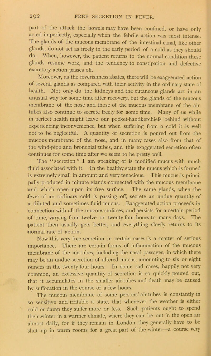 part of the attack the bowels may have been confined, or have only acted imperfectly, especially when the febrile action was most intense. The glands of the mucous membrane of the intestinal canal, like other glands, do not act as freely in the early period of a cold as they should do. When, however, the patient returns to the normal condition these glands resume work, and the tendency to constipation and defective excretory action passes off. Moreover, as the feverishness abates, there will be exaggerated action of several glands as compared with their activity in the ordinary state of health. Not only do the kidneys and the cutaneous glands act in an unusual way for some time after recovery, but the glands of the mucous membrane of the nose and those of the mucous membrane of the air tubes also continue to secrete freely for some time. Many of us while in perfect health might leave our pocket-handkerchiefs behind without experiencing inconvenience, but when suffering from a cold it is well not to be neglectful. A quantity of secretion is poured out from the mucous membrane of the nose, and in many cases also from that of the wind-pipe and bronchial tubes, and this exaggerated secretion often continues for some time after we seem to be pretty well. The “ secretion ” I am speaking of is modified mucus with much fluid associated with it. In the healthy state the mucus which is formed is extremely small in amount and very tenacious. This mucus is princi- pally produced in minute glands connected with the mucous membrane and which open upon its free surface. The same glands, when the fever of an ordinary cold is passing off, secrete an undue quantity of a diluted and sometimes fluid mucus. Exaggerated action proceeds in connection with all the mucous surfaces, and persists for a certain period of time, var)dng from twelve or twenty-four hours to many days. The patient then usually gets better, and everything slowly returns to its normal rate Of action. Now this very free secretion in certain cases is a matter of serious importance. There are certain forms of inflammation of the mucous membrane of the air-tubes, including the nasal passages, in which there may be an undue secretion of altered mucus, amounting to six or eight ounces in the twenty-four hours. In some sad cases, happily not very common, an excessive quantity of secretion is so quickly poured out, that it accumulates in the smaller air-tubes and death may be caused by suffocation in the course of a few hours. The mucous membrane of some persons’ air-tubes is constantly in so sensitive and irritable a state, that whenever the weather is either cold or damp they suffer more or less. Such patients ought to spend their .winter in a warmer climate, where they can be out in the open air almost daily, for if they remain in London they generally have to be shut up in warm rooms for a great part of the winter—a course very