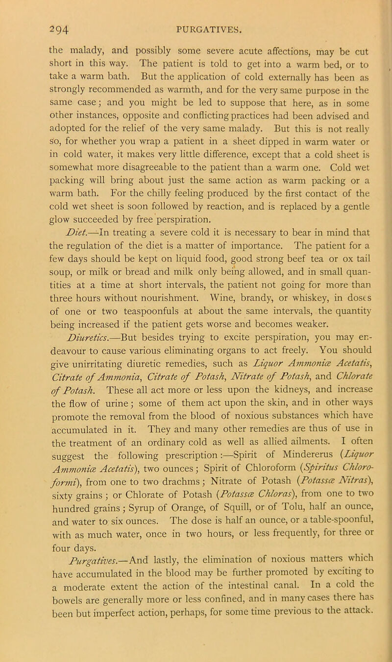 the malady, and possibly some severe acute affections, may be cut short in this way. The patient is told to get into a warm bed, or to take a warm bath. But the application of cold externally has been as strongly recommended as warmth, and for the very same purpose in the same case; and you might be led to suppose that here, as in some other instances, opposite and conflicting practices had been advised and adopted for the relief of the very same malady. But this is not really so, for whether you wrap a patient in a sheet dipped in warm water or in cold water, it makes very little difference, except that a cold sheet is somewhat more disagreeable to the patient than a warm one. Cold wet packing will bring about just the same action as warm packing or a warm bath. For the chilly feeling produced by the first contact of the cold wet sheet is soon followed by reaction, and is replaced by a gentle glow succeeded by free perspiration. Diet.—In treating a severe cold it is necessary to bear in mind that the regulation of the diet is a matter of importance. The patient for a few days should be kept on liquid food, good strong beef tea or ox tail soup, or milk or bread and milk only being allowed, and in small quan- tities at a time at short intervals, the patient not going for more than three hours without nourishment. Wine, brandy, or whiskey, in doses of one or two teaspoonfuls at about the same intervals, the quantity being increased if the patient gets worse and becomes weaker. Diuretics.—But besides trying to excite perspiration, you may en- deavour to cause various eliminating organs to act freely. You should give unirritating diuretic remedies, such as Liquor Ammonice Acetatis, Citrate of Amtnonia., Citrate of Potash., Nitrate of Potash, and Chlorate of Potash. These all act more or less upon the kidneys, and increase the flow of urine; some of them act upon the skin, and in other ways promote the removal from the blood of noxious substances which have accumulated in it. They and many other remedies are thus of use in the treatment of an ordinary cold as well as allied ailments. I often suggest the following prescription:—Spirit of Mindererus {Liquor AmmonicB Acetatis), two ounces ; Spirit of Chloroform {Spirihis Chloro- formi), from one to two drachms; Nitrate of Potash {Potasses Nttras), sixty grains; or Chlorate of Potash {Potasses Chloras), from one to two hundred grains ; Syrup of Orange, of Squill, or of Tolu, half an ounce, and water to six ounces. The dose is half an ounce, or a table-spoonful, with as much water, once in two hours, or less frequently, for three or four days. Purgatives.—And lastly, the elimination of noxious matters which have accumulated in the blood may be further promoted by exciting to a moderate extent the action of the intestinal canal. In a cold the bowels are generally more or less confined, and in many cases there has been but imperfect action, perhaps, for some time previous to the attack.