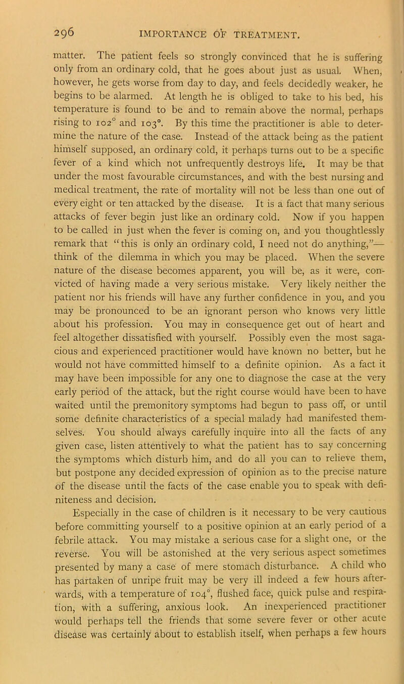 2Q6 IMPORTANCE OF TREATMENT. matter. The patient feels so strongly convinced that he is suffering only from an ordinary cold, that he goes about just as usual. When, however, he gets worse from day to day, and feels decidedly weaker, he begins to be alarmed. At length he is obliged to take to his bed, his temperature is found to be and to remain above the normal, perhaps rising to 102° and 103°. By this time the practitioner is able to deter- mine the nature of the case. Instead of the attack being as the patient himself supposed, an ordinary cold, it perhaps turns out to be a specific fever of a kind which not unfrequently destroys life. It may be that under the most favourable circumstances, and with the best nursing and medical treatment, the rate of mortality will not be less than one out of every eight or ten attacked by the disease. It is a fact that many serious attacks of fever begin just like an ordinary cold. Now if you happen to be called in just when the fever is coming on, and you thoughtlessly remark that “ this is only an ordinary cold, I need not do anything,”— think of the dilemma in which you may be placed. When the severe nature of the disease becomes apparent, you will be, as it were, con- victed of having made a very serious mistake. Very likely neither the patient nor his friends will have any further confidence in you, and you may be pronounced to be an ignorant person who knows very little about his profession. You may in consequence get out of heart and feel altogether dissatisfied with yourself. Possibly even the most saga- cious and experienced practitioner would have known no better, but he would not have committed himself to a definite opinion. As a fact it may have been impossible for any one to diagnose the case at the very early period of the attack, but the right course would have been to have waited until the premonitory symptoms had begun to pass off, or until some definite characteristics of a special malady had manifested them- selves. You should always carefully inquire into all the facts of any given case, listen attentively to what the patient has to say concerning the symptoms which disturb him, and do all you can to relieve them, but postpone any decided expression of opinion as to the precise nature of the disease until the facts of the case enable you to speak with defi- niteness and decision. Especially in the case of children is it necessary to be very cautious before committing yourself to a positive opinion at an early period of a febrile attack. You may mistake a serious case for a slight one, or the reverse. You will be astonished at the very serious aspect sometimes presented by many a case of mere stomach disturbance. A child who has partaken of unripe fruit may be very ill indeed a few hours after- wards, with a temperature of 104°, flushed face, quick pulse and respira- tion, with a suffering, anxious look. An inexperienced practitioner would perhaps tell the friends that some severe fever or other acute disease was certainly about to establish itself, when perhaps a few hours