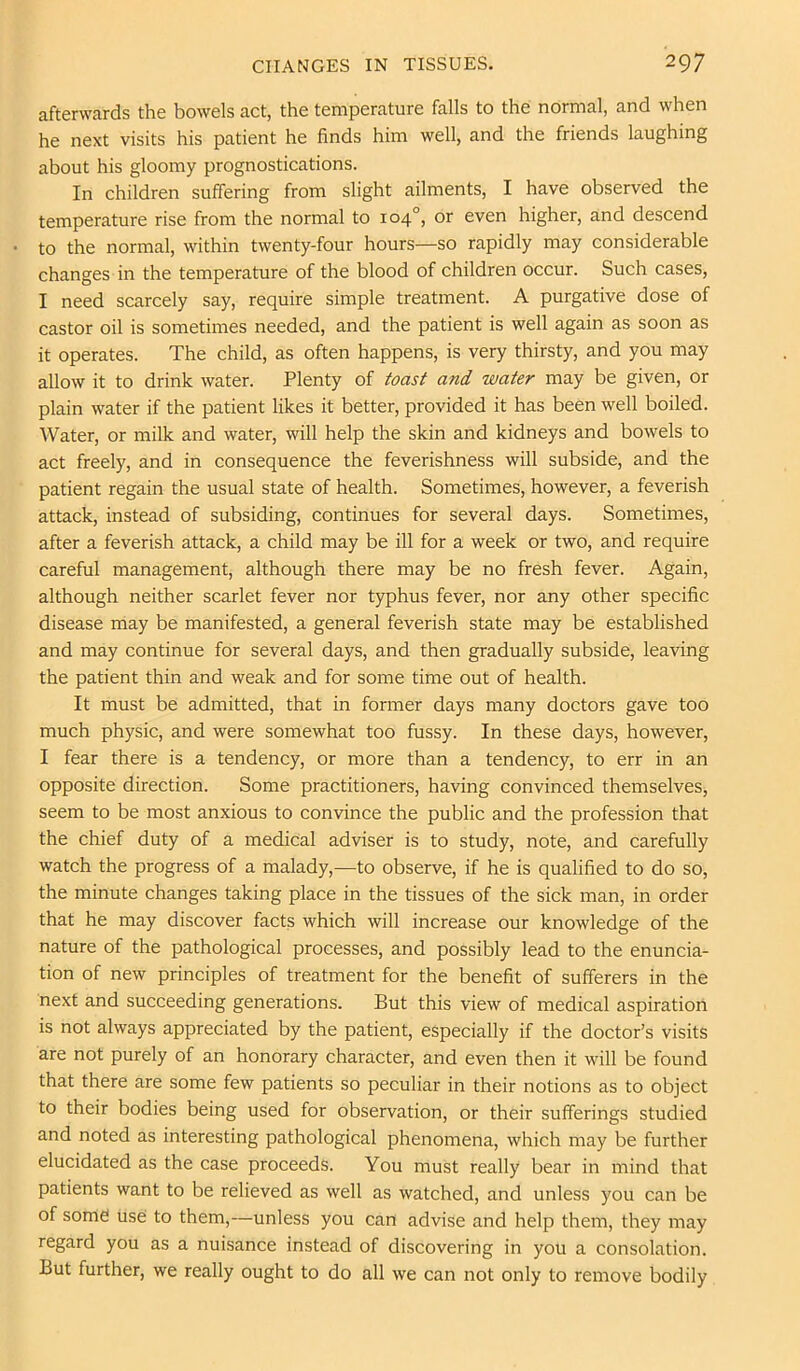 afterwards the bowels act, the temperature falls to the normal, and when he next visits his patient he finds him well, and the friends laughing about his gloomy prognostications. In children suffering from slight ailments, I have observed the temperature rise from the normal to 104°, or even higher, and descend to the normal, within twenty-four hours—so rapidly may considerable changes in the temperature of the blood of children occur. Such cases, I need scarcely say, require simple treatment. A purgative dose of castor oil is sometimes needed, and the patient is well again as soon as it operates. The child, as often happens, is very thirsty, and you may allow it to drink water. Plenty of toast and water may be given, or plain water if the patient likes it better, provided it has been well boiled. Water, or milk and water, will help the skin and kidneys and bowels to act freely, and in consequence the feverishness will subside, and the patient regain the usual state of health. Sometimes, however, a feverish attack, instead of subsiding, continues for several days. Sometimes, after a feverish attack, a child may be ill for a week or two, and require careful management, although there may be no fresh fever. Again, although neither scarlet fever nor typhus fever, nor any other specific disease may be manifested, a general feverish state may be established and may continue for several days, and then gradually subside, leaving the patient thin and weak and for some time out of health. It must be admitted, that in former days many doctors gave too much physic, and were somewhat too fussy. In these days, however, I fear there is a tendency, or more than a tendency, to err in an opposite direction. Some practitioners, having convinced themselves, seem to be most anxious to convince the public and the profession that the chief duty of a medical adviser is to study, note, and carefully watch the progress of a malady,—to observe, if he is qualified to do so, the minute changes taking place in the tissues of the sick man, in order that he may discover facts which will increase our knowledge of the nature of the pathological processes, and possibly lead to the enuncia- tion of new principles of treatment for the benefit of sufferers in the next and succeeding generations. But this view of medical aspiration is not always appreciated by the patient, especially if the doctor’s visits are not purely of an honorary character, and even then it will be found that there are some few patients so peculiar in their notions as to object to their bodies being used for observation, or their sufferings studied and noted as interesting pathological phenomena, which may be further elucidated as the case proceeds. You must really bear in mind that patients want to be relieved as well as watched, and unless you can be of some use to them,—unless you can advise and help them, they may regard you as a nuisance instead of discovering in you a consolation. But further, we really ought to do all we can not only to remove bodily