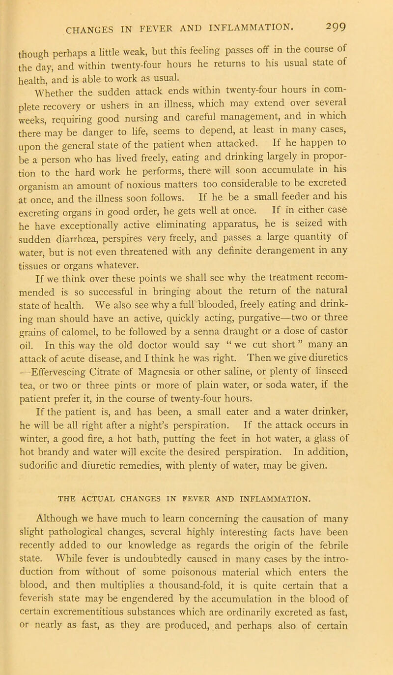 though perhaps a little weak, but this feeling passes off in the course of the day, and within twenty-four hours he returns to his usual state of health, and is able to work as usual. Whether the sudden attack ends within twenty-four hours in com- plete recovery or ushers in an illness, which may extend over several weeks, requiring good nursing and careful management, and in which there may be danger to life, seems to depend, at least in many cases, upon the general state of the patient when attacked. If he happen to be a person who has lived freely, eating and drinking largely in propor- tion to the hard work he performs, there will soon accumulate in his Qj-gg^j^jgm an amount of noxious matters too considerable to be excreted at once, and the illness soon follows. If he be a small feeder and his excreting organs in good order, he gets well at once. If in either case he have exceptionally active eliminating apparatus, he is seized with sudden diarrhoea, perspires very freely, and passes a large quantity of water, but is not even threatened with any definite derangement in any tissues or organs whatever. If we think over these points we shall see why the treatment recom- mended is so successful in bringing about the return of the natural state of health. We also see why a full blooded, freely eating and drink- ing man should have an active, quickly acting, purgative—two or three grains of calomel, to be followed by a senna draught or a dose of castor oil. In this way the old doctor would say “ we cut short ” many an attack of acute disease, and I think he was right. Then we give diuretics —Effervescing Citrate of Magnesia or other saline, or plenty of linseed tea, or two or three pints or more of plain water, or soda water, if the patient prefer it, in the course of twenty-four hours. If the patient is, and has been, a small eater and a water drinker, he will be all right after a night’s perspiration. If the attack occurs in winter, a good fire, a hot bath, putting the feet in hot water, a glass of hot brandy and water will excite the desired perspiration. In addition, sudorific and diuretic remedies, with plenty of water, may be given. THE ACTUAL CHANGES IN FEVER AND INFLAMMATION. Although we have much to learn concerning the causation of many slight pathological changes, several highly interesting facts have been recently added to our knowledge as regards the origin of the febrile state. While fever is undoubtedly caused in many cases by the intro- duction from without of some poisonous material which enters the blood, and then multiplies a thousand-fold, it is quite certain that a feverish state may be engendered by the accumulation in the blood of certain excrementitious substances which are ordinarily excreted as fast, or nearly as fast, as they are produced, and perhaps also of certain