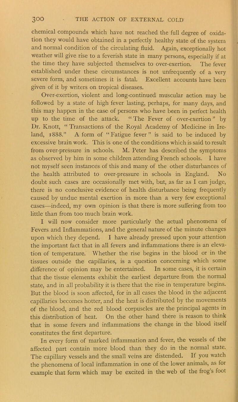chemical compounds which have not reached the full degree of oxida- tion they would have obtained in a perfectly healthy state of the system and normal condition of the circulating fluid. Again, exceptionally hot weather will give rise to a feverish state in many persons, especially if at the time they have subjected themselves to over-exertion. The fever established under these circumstances is not unfrequently of a very severe form, and sometimes it is fatal. Excellent accounts have been given of it by writers on tropical diseases. Over-exertion, violent and long-continued muscular action may be followed by a state of high fever lasting, perhaps, for many days, and this may happen in the case of persons who have been in perfect health up to the time of the attack. “ The Fever of over-exertion ” by Dr. Knott, “ Transactions of the Royal Academy of Medicine in Ire- land, 1888.” A form of “Fatigue fever” is said to be induced by excessive brain work. This is one of the conditions which is said to result from over-pressure in schools. M. Peter has described the symptoms as observed by him in some children attending French schools. I have not myself seen instances of this and many of the other disturbances of the health attributed to over-pressure in schools in England. No doubt such cases are occasionally met with, but, as far as I can judge, there is no conclusive evidence of health disturbance being frequently caused by undue mental exertion in more than a very few exceptional cases—indeed, my own opinion is that there is more suffering from too little than from too much brain work. I will now consider more particularly the actual phenomena of Fevers and Inflammations, and the general nature of the minute changes upon which they depend. I have already pressed upon your attention the important fact that in all fevers and inflammations there is an eleva- tion of temperature. Whether the rise begins in the blood or in the tissues outside the capillaries, is a question concerning which some difference of opinion may be entertained. In some cases, it is certain that the tissue elements exhibit the earliest departure from the normal state, and in all probability it is there that the rise in temperature begins. But the blood is soon affected, for in all cases the blood in the adjacent capillaries becomes hotter, and the heat is distributed by the movements of the blood, and the red blood corpuscles are the principal agents in this distribution of heat. On the other hand there is reason to think that in some fevers and inflammations the change in the blood itself constitutes the first departure. In every form of marked inflammation and fever, the vessels of the affected part contain more blood than they do in the normal state. The capillary vessels and the small veins are distended. If you watch the phenomena of local inflammation in one of the lower animals, as for example that form which may be excited in the web of the frog’s foot