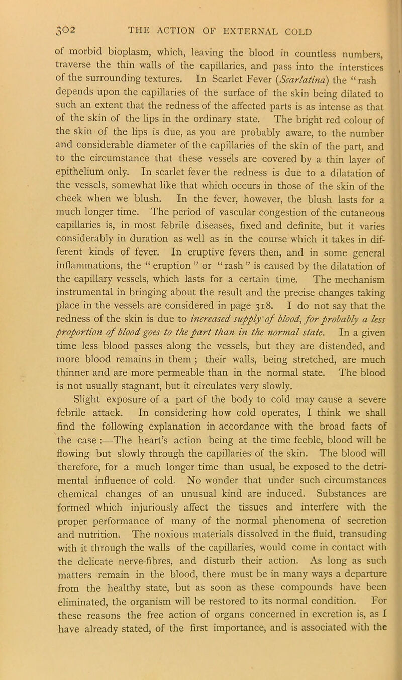 V.* of morbid bioplasm, which, leaving the blood in countless numbers, traverse the thin walls of the capillaries, and pass into the interstices of the surrounding textures. In Scarlet Fever {Scarlatina) the “ rash depends upon the capillaries of the surface of the skin being dilated to such an extent that the redness of the affected parts is as intense as that of the skin of the lips in the ordinary state. The bright red colour of the skin of the lips is due, as you are probably aware, to the number and considerable diameter of the capillaries of the skin of the part, and to the circumstance that these vessels are covered by a thin layer of epithelium only. In scarlet fever the redness is due to a dilatation of the vessels, somewhat like that which occurs in those of the skin of the cheek when we blush. In the fever, however, the blush lasts for a much longer time. The period of vascular congestion of the cutaneous capillaries is, in most febrile diseases, fixed and definite, but it varies considerably in duration as well as in the course which it takes in dif- ferent kinds of fever. In eruptive fevers then, and in some general inflammations, the “ eruption ” or “ rash ” is caused by the dilatation of the capillary vessels, which lasts for a certain time. The mechanism instrumental in bringing about the result and the precise changes taking place in the vessels are considered in page 318. I do not say that the redness of the skin is due to increased supply of Mood, for probably a less proportion of blood goes to the part than in the normal state. In a given time less blood passes along the vessels, but they are distended, and more blood remains in them ; their walls, being stretched, are much thinner and are more permeable than in the normal state. The blood is not usually stagnant, but it circulates very slowly. Slight exposure of a part of the body to cold may cause a severe febrile attack. In considering how cold operates, I think we shall find the following explanation in accordance with the broad facts of the case :—The heart’s action being at the time feeble, blood will be flowing but slowly through the capillaries of the skin. The blood will therefore, for a much longer time than usual, be exposed to the detri- mental influence of cold. No wonder that under such circumstances chemical changes of an unusual kind are induced. Substances are formed which injuriously affect the tissues and interfere with the proper performance of many of the normal phenomena of secretion and nutrition. The noxious materials dissolved in the fluid, transuding with it through the walls of the capillaries, would come in contact with the delicate nerve-fibres, and disturb their action. As long as such matters remain in the blood, there must be in many ways a departure from the healthy state, but as soon as these compounds have been eliminated, the organism will be restored to its normal condition. For these reasons the free action of organs concerned in excretion is, as I have already stated, of the first importance, and is associated with the