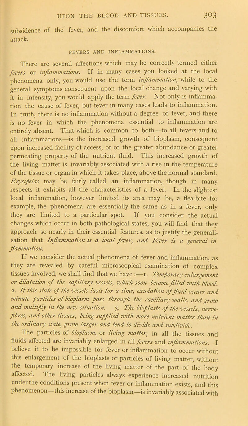 subsidence of the fever, and the discomfort which accompanies the attack. FEVERS AND INFLAMMATIONS. There are several affections which may be correctly termed either fevers or inflammations. If in many cases you looked at the local phenomena only, you would use the term inflammation, while to the general symptoms consequent upon the local change and varying with it in intensity, you would apply the term fever. Not only is inflamma- tion the cause of fever, but fever in many cases leads to inflammation. In truth, there is no inflammation without a degree of fever, and there is no fever in which the phenomena essential to inflammation are entirely absent. That which is common to both—to all fevers and to all inflammations—is the increased growth of bioplasm, consequent upon increased facility of access, or of the greater abundance or greater permeating property of the nutrient fluid. This increased growth of the living matter is invariably associated with a rise in the temperature of the tissue or organ in which it takes place, above the normal standard. Erysipelas may be fairly called an inflammation, though in many respects it exhibits all the characteristics of a fever. In the slightest local inflammation, however limited its area may be, a flea-bite for example, the phenomena are essentially the same as in a fever, only they are limited to a particular spot. If you consider the actual changes which occur in both pathological states, you will find that they approach so nearly in their essential features, as to justify the generali- sation that Inflammation is a local fever, and Fever is a general in flammation. If we consider the actual phenomena of fever and inflammation, as they are revealed by careful microscopical examination of complex tissues involved, we shall find that we have :—i. Temporary enlargement or dilatation of the capillary vessels, rvhich soon become filled with blood. 2. If this state of the vessels lasts for a time, exudation of fluid occurs and minute particles of bioplasm pass through the capillary walls, and grow and multiply in the new situation. 3. The bioplasts of the vessels, nerve- fibres, and other tissues, being supplied with more nutrient matter than in the ordinary state, grow larger and tend to divide and subdivide. The particles of bioplasm, or living matter, in all the tissues and fluids affected are invariably enlarged in all fevers and inflammations. I believe it to be impossible for fever or inflammation to occur without this enlargement of the bioplasts or particles of living matter, without the temporary increase of the living matter of the part of the body affected. The living particles always experience increased nutrition under the conditions present when fever or inflammation exists, and this phenomenon—this increase of the bioplasm—is invariably-associated with