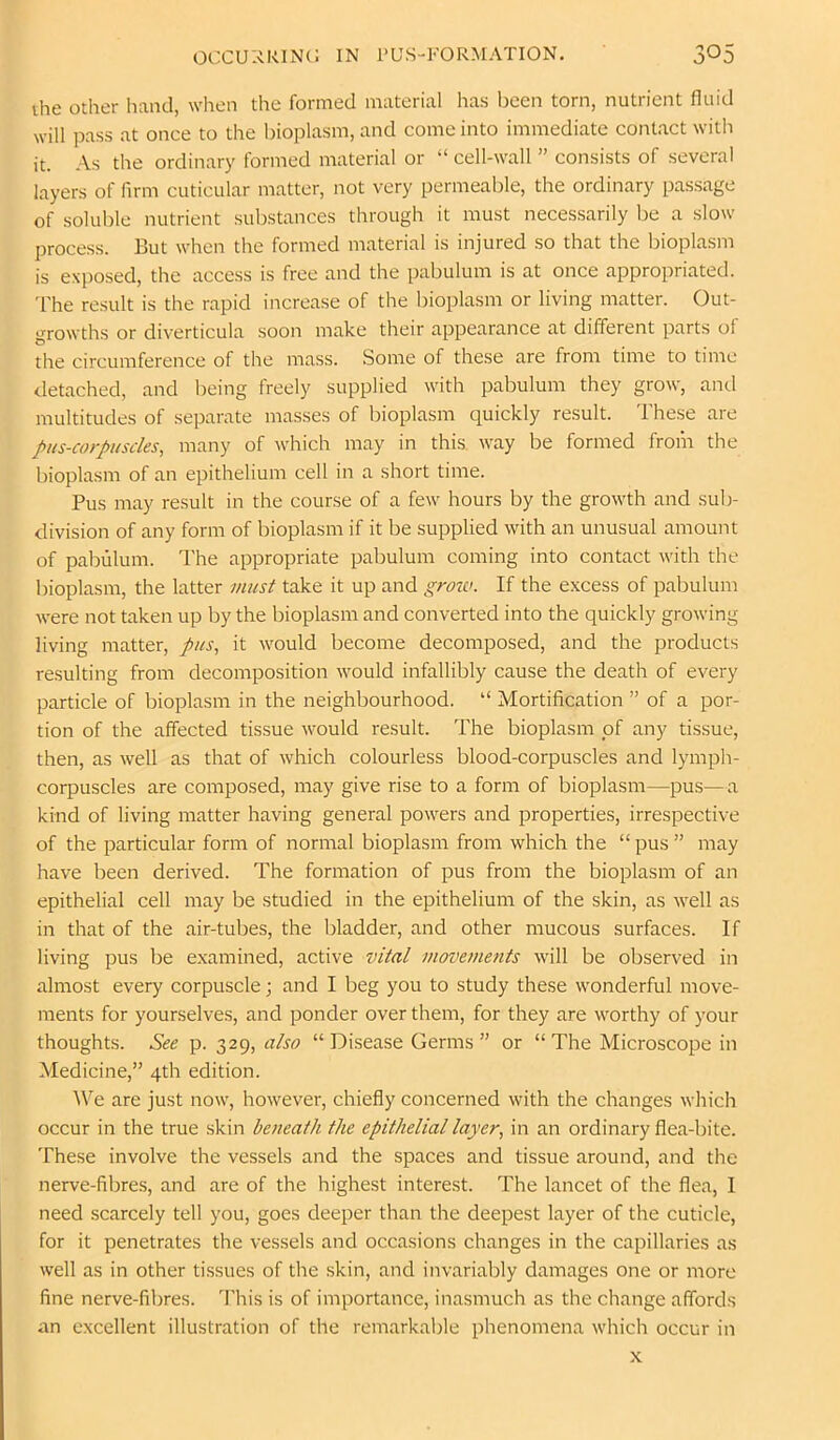 the other hand, when the formed material has been torn, nutrient fluid will pass at once to the bioplasm, and come into immediate contact with it. As the ordinary formed material or “ cell-wall ” consists of several layers of firm cuticular matter, not very permeable, the ordinary passage of soluble nutrient substances through it must necessarily be a slow process. But when the formed material is injured so that the bioplasm is exposed, the access is free and the pabulum is at once appropriated. The result is the rapid increase of the bioplasm or living matter. Out- growths or diverticula soon make their appearance at different parts of the circumference of the mass. Some of these are from time to time detached, and being freely supplied with pabulum they grow, and multitudes of separate masses of bioplasm quickly result. These are pus-corpuscles, many of which may in this, way be formed from the bioplasm of an epithelium cell in a short time. Pus may result in the course of a few hours by the growth and sub- division of any form of bioplasm if it be supplied with an unusual amount of pabulum. The appropriate pabulum coming into contact with the bioplasm, the latter viust take it up and groia. If the excess of pabulum were not taken up by the bioplasm and converted into the quickly growing living matter, pus, it would become decomposed, and the products resulting from decomposition would infallibly cause the death of every particle of bioplasm in the neighbourhood. “ Mortification ” of a por- tion of the affected tissue would result. The bioplasm of any tissue, then, as well as that of which colourless blood-corpuscles and lymph- corpuscles are composed, may give rise to a form of bioplasm—pus—a kind of living matter having general powers and properties, irrespective of the particular form of normal bioplasm from which the “ pus ” may have been derived. The formation of pus from the bioplasm of an epithelial cell may be studied in the epithelium of the skin, as well as in that of the air-tubes, the bladder, and other mucous surfaces. If living pus be examined, active vital movements will be observed in almost every corpuscle; and I beg you to study these wonderful move- ments for yourselves, and ponder over them, for they are worthy of your thoughts. See p. 329, also “ Disease Germs ” or “ The Microscope in Medicine,” 4th edition. IVe are just now, however, chiefly concerned with the changes which occur in the true skin beneath the epithelial layer, in an ordinary flea-bite. These involve the vessels and the spaces and tissue around, and the nerve-fibres, and are of the highest interest. The lancet of the flea, 1 need scarcely tell you, goes deeper than the deepest layer of the cuticle, for it penetrates the vessels and occasions changes in the capillaries as well as in other tissues of the skin, and invariably damages one or more fine nerve-fibres. This is of importance, inasmuch as the change affords an excellent illustration of the remarkable phenomena which occur in X
