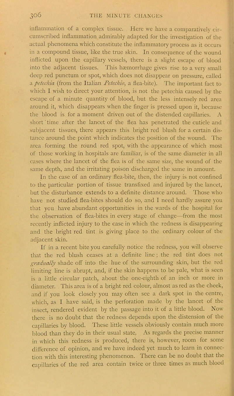inflammation of a comi)lt“x tisyuo. Here we ha\e a comparatively cir- eumscrihed inflammation admiral)ly adapted for the investigation of the aetual phenomena which constitute the inflammatory process as it occurs ‘ in a compound tissue, like the true skin. In consecpience of the wound inflicted upon the capillary vessels, there is a slight escape of blood into the adjacent tissues. 'This haemorrhage gives rise to a very small deep red punctum or spot, which does not disappear on pressure, called a petechia (from the Italian Petechia, a flea-bite). I’he important fact to which I wish to direct your attention, is not the petechia caused by the escape of a minute quantity of blood, but the less intensely red area around it, which disappears when the finger is pressed upon it, because the blood is for a moment driven out of the distended capillaries. A short'time after the lancet of the flea has penetrated the cuticle and subjacent tissues, there appears this bright red lilush for a certain dis- tance around the point which indicates the position of the wound. The area forming the round red spot, with the appearance of which most , of those working in hospitals are familiar, is of the same diameter in all cases where the lancet of the flea is of the same size, the wound of the same depth, and the irritating poison discharged the same in amount. In the case of an ordinary flea-bite, then, the injury is not confined to the particular portion of tissue transfixed and injured by the lancet, but the disturbance extends to a definite distance around. Those who have not studied flea-bites should do so, and I need hardly assure you that you have abundant opportunities in the wards of the hospital for '• the observation of flea-bites in every stage of change—from the most , recently inflicted injury to the case in which the redness is disappearing Q and the bright red tint is giving place to the ordinary colour of the 1 adjacent skin. Q If in a recent bite you carefully notice the redness, you will observe \! that the red blush ceases at a definite line; the red tint does not gradually shade off into the hue of the surrounding skin, but the red limiting line is abrupt, and, if the skin happens to be pale, what is seen is a little circular patch, about the one-eighth of an inch or more in diameter. This area is of a bright red colour, almost as red as the cheek, and if you look closely you may often see a dark spot in the centre, which, as I have said, is the perforation made by the lancet of the insect, rendered evident by the passage into it of a little blood. Now there is no doubt that the redness depends upon the distension of the capillaries by blood. These little vessels obviously contain much more blood than they do in their usual state. As regards the precise manner ;( in which this redness is produced, there is, however, room for some difference of opinion, and we have indeed yet much to learn in connec- tion w'ith this interesting phenomenon. There can be no doubt that the capillaries of the red area contain twice or three times as much blood
