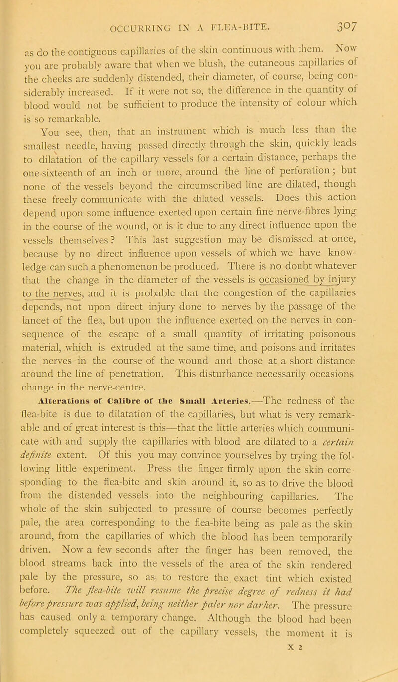 as do tlie contiguous capillaries o( the skin continuous with them. Now you are probably aware that when we blush, the cutaneous capillaries ol the cheeks are suddenly distended, their diameter, of course, being con- siderably increased. If it were not so, the difference in the quantity of blood would not be sufficient to produce the intensity of colour which is so remarkable. You see, then, that an instrument which is much less than the smallest needle, having passed directly through the skin, cjuickly leads to dilatation of the capillary vessels for a certain distance, perhaps the one-si.\teenth of an inch or more, around the line of perforation; but none of the vessels beyond the circumscribed line are dilated, though these freely communicate with the dilated vessels. Does this action de])end upon some influence exerted upon certain fine nerve-fibres lying in the course of the wound, or is it due to any direct influence upon the vessels themselves ? This last suggestion may be dismissed at once, because by no direct influence upon vessels of which w^e have know- ledge can such a phenomenon be produced. There is no doubt whatever that the change in the diameter of the vessels is occasioned by injury to the nerves, and it is probable that the congestion of the capillaries depends, not upon direct injury done to nerves by the passage of the lancet of the flea, but upon the influence exerted on the nerves in con- sequence of the escape of a small quantity of irritating poisonous material, which is extruded at the same time, and poisons and irritates the nerves in the course of the wound and those at a short distance around the line of penetration. This disturbance necessarily occasions change in the nerve-centre. Alterations of Calibre of tlie Smali Arteries.—The redness of the flea-bite is due to dilatation of the capillaries, but w'hat is very remark- able and of great interest is this—that the little arteries which communi- cate with and supply the capillaries with blood are dilated to a certain definite extent. Of this you may convince yourselves by trying the fol- lowing little experiment. Press the finger firmly upon the skin corre spending to the flea-bite and skin around it, so as to drive the blood from the distended vessels into the neighbouring capillaries. The whole of the skin subjected to pressure of course becomes perfectly pale, the area corresponding to the flea-bite being as pale as the skin around, from the capillaries of w’hich the blood has been temporarily driven. Now' a few' seconds after the finger has been removed, the Iflood streams back into the vessels of the area of the skin rendered pale by the pressure, so as to restore the exact tint which existed before. The flea-bite ivill resume the precise degree of redness it had before pressure was applied, being neither paler nor darker. I'he pressure has caused only a temporary change. Although the blood had been completely squeezed out of the capillary vessels, the moment it is X 2