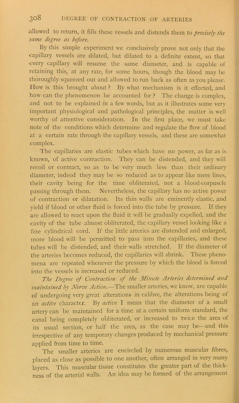 :allowed to return, it fills these vessels and distends them to precisely the same degree as before. By this simple experiment we conclusively prove not only that the capillary vessels are dilated, but dilated to a definite extent, so that ■every capillary will resume the same diameter, and is capable of retaining this, at any rate, for some hours, though the blood may be thoroughly squeezed out and allowed to run back as often as you please, ilow is this brought about ? By what mechanism is it effected, and how can the phenomenon be accounted for ? The change is complex, and not to be explained in a few words, but as it illustrates some very important physiological and pathological principles, the matter is well worthy of attentive consideration. In the first place, we must take note of the conditions which determine and regulate the flow of blood at a certain rate through the capillary vessels, and these are somewhat complex. The capillaries are elastic tubes which have no power, as far as is Tnown, of active contraction. They can be distended, and they will recoil or contract, so as to be very much less than their ordinary diameter, indeed they may be so reduced as to appear like mere lines, their cavity being for the time obliterated, not a blood-corpuscle passing through them. Nevertheless, the capillary has no active power of contraction or dilatation. Its thin walls are eminently elastic, and yield if blood or other fluid is forced into the tube by pressure. If they are allowed to react upon the fluid it will be gradually expelled, and the cavity of the tube almost obliterated, the capillary vessel looking like a fine cylindrical cord. If the little arteries are distended and enlarged, more blood will be permitted to pass into the capillaries,, and these tubes will be distended, and their walls stretched. If the diameter of the arteries becomes reduced, the capillaries will shrink. These pheno- mena are repeated whenever the pressure by which the blood is forced into the vessels is increased or reduced. The Degree of Contraction of the Minute Arteries determined and maintained by Nerve Action.—The smaller arteries, we know, are capable of undergoing very great alterations in calibre, the alterations being of an active character. By active I mean that the diameter of a small artery can be maintained for a time at a certain uniform standard, the canal being completely obliterated, or increased to twice the area of its usual section, or half the area, as the case may be—and this irrespective of any temporary changes produced by mechanical pressure applied from time to time. The smaller arteries are encircled by numerous muscular fibres, ]-)laced as close as possible to one another, often arranged in very many layers. This muscular tissue constitutes the greater part of the thick- ness of the arterial walls. An idea may be formed of the arrangement