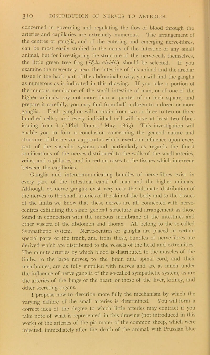 concerned in governing and regulating the flow of blood through the arteries and capillaries are extremely numerous. The arrangement of the centres or ganglia, and of the entering and emerging nerve-fil)res, can be most easily studied in the coats of the intestine of any small animal, but for investigating the structure of the nerve-cells themselves, the little green tree frog {Hyla riridis) should be selected. If you examine the mesentery near the intestine of this animal and the areolar tissue in the back part of the abdominal cavity, you will And the ganglia as numerous as is indicated in this drawing. If you take a portion of the mucous membrane of the small intestine of man, or of one of the higher animals, say not more than a quarter of an inch square, and prepare it carefully, you may find from’half a dozen to a dozen or more ganglia. Each ganglion will ■ contain from two or three to two or three hundred cells; and every individual cell will have at least two fibres issuing from it (“Phil. Trans.,” May, 1863). This investigation will enable you to form a conclusion concerning the general nature and structure of the nervous apparatus which exerts an influence upon every part of the vascular system, and particularly as regards the finest ramifications of the nerves distributed to the walls of the small arteries, veins, and capillaries, and in certain cases to the tissues which intervene between the capillaries. Ganglia and intercommunicating bundles of nerv’e-fibres exist in every part of the intestinal canal of man and the higher animals. Although no nerve ganglia exist very near the ultimate distribution of the nerves to the small arteries of the skin of the body and to the tissues of the limbs we know that these nerves are all connected with nerve- centres exhibiting the same general structure and arrangement as those found in connection with the mucous membrane of the intestines and other viscera of the abdomen and thorax. All belong to the so-called Sympathetic system. Nerve-centres or ganglia are placed in certain special parts of the trunk, and from these, bundles of nerve-fibres are derived which are distributed to the vessels of the head and extremities. The minute arteries by which blood is distributed to the muscles of the limbs, to the large nerves, to the brain and spinal cord, and their membranes, are as fully supplied with nerves and are as much under the influence of nerve ganglia of the so-called sympathetic system, as are the arteries of the lungs or the heart, or those of the liver, kidney, and other secreting organs. I propose now to describe more fully the mechanism by which the varying calibre of the small arteries is determined. You will form a correct idea of the degree to which little arteries may contract if you take note of what is represented in this drawing (not introduced in this work) of the arteries of the pia mater of the common sheep, which were injected, immediately after the death of the animal, with Prussian blue