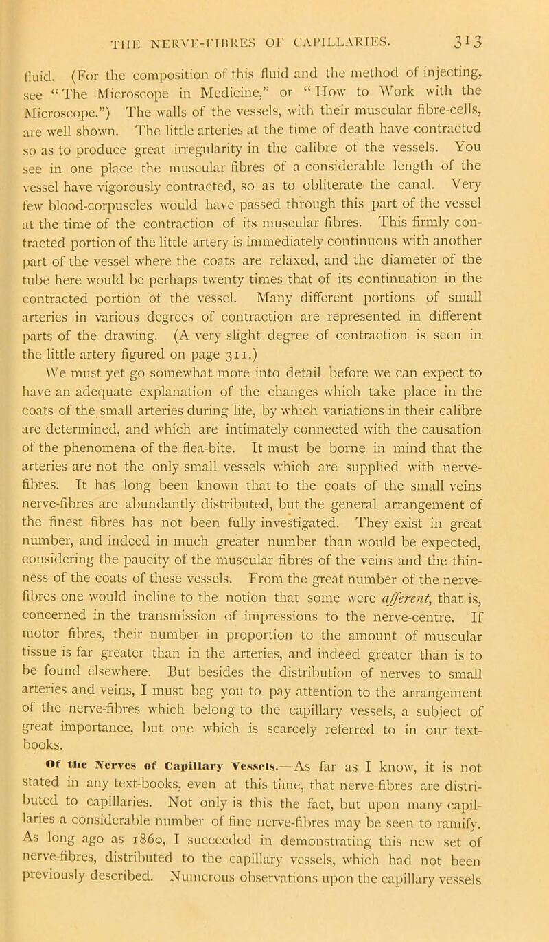 tluicl. (For the composition of this fluid and the method of injecting, see “ The Microscope in Medicine,” or “ How to ^Vork with the Microscope.”) The walls of the vessels, with their muscular fibre-cells, are well shown. The little arteries at the time of death have contracted so as to produce great irregularity in the calibre of the vessels. You see in one place the muscular fibres of a considerable length of the vessel have vigorously contracted, so as to obliterate the canal. Very few blood-corpuscles would have passed through this part of the vessel at the time of the contraction of its muscular fibres. This firmly con- tracted portion of the little artery is immediately continuous with another part of the vessel where the coats are relaxed, and the diameter of the tube here would be perhaps twenty times that of its continuation in the contracted portion of the vessel. Many different portions of small arteries in various degrees of contraction are represented in different parts of the drawing. (A very slight degree of contraction is seen in the little artery figured on page 311.) AVe must yet go somewhat more into detail before we can expect to have an adequate explanation of the changes which take place in the coats of the small arteries during life, by which variations in their calibre are determined, and which are intimately connected with the causation of the phenomena of the flea-bite. It must be borne in mind that the arteries are not the only small vessels which are supplied with nerve- fibres. It has long been known that to the coats of the small veins nerve-fibres are abundantly distributed, but the general arrangement of the finest fibres has not been fully investigated. They exist in great number, and indeed in much greater number than would be expected, considering the paucity of the muscular fibres of the veins and the thin- ness of the coats of these vessels. From the great number of the nerve- fibres one would incline to the notion that some were afferent, that is, concerned in the transmission of impressions to the nerve-centre. If motor fibres, their number in proportion to the amount of muscular tissue is far greater than in the arteries, and indeed greater than is to be found elsewhere. But besides the distribution of nerves to small arteries and veins, I must beg you to pay attention to the arrangement of the nerve-fibres which belong to the capillary vessels, a subject of great importance, but one which is scarcely referred to in our text- liooks. Of the Serves of Caiiillary Vessels.—As far as I know, it is not stated in any text-books, even at this time, that nerve-fibres are distri- l)uted to capillaries. Not only is this the fact, but upon many capil- laries a considerable number of fine nerve-fibres may be seen to ramify. As long ago as i860, I succeeded in demonstrating this new set of nerve-fibres, distributed to the capillary vessels, which had not been previously described. Numerous observations upon the capillary vessels