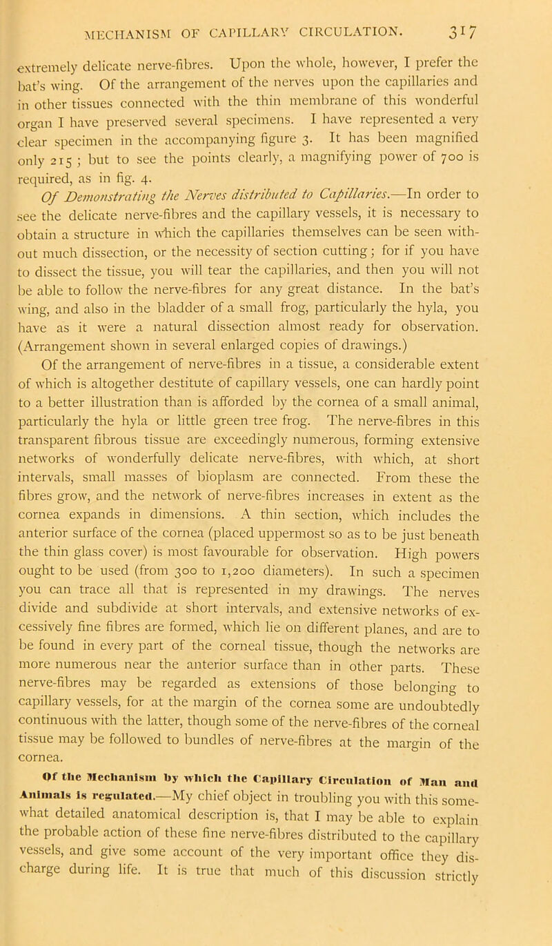 MECHANISM OF CAPILLARY CIRCULATION. 3^7 extremely delicate nerve-fibres. Upon the whole, however, I prefer the bat’s wing. Of the arrangement of the nerves upon the capillaries and in other tissues connected with the thin membrane of this wonderful organ I have preserved several specimens. I have represented a very clear specimen in the accompanying figure 3. It has been magnified only 215 ; but to see the points clearly, a magnifying power of 700 is required, as in fig. 4. Of Demonstrating the Nerves distributed to Capillaries.—In order to .see the delicate nerve-fibres and the capillary vessels, it is necessary to obtain a structure in Which the capillaries themselves can be seen with- out much dissection, or the necessity of section cutting; for if you have to dissect the tissue, you will tear the capillaries, and then you will not be able to follow the nerve-fibres for any great distance. In the bat’s wing, and also in the bladder of a small frog, particularly the hyla, you have as it were a natural dissection almost ready for observation. (Arrangement shown in several enlarged copies of drawings.) Of the arrangement of nerve-fibres in a tissue, a considerable extent of which is altogether destitute of capillary vessels, one can hardly point to a better illustration than is afforded by the cornea of a small animal, particularly the hyla or little green tree frog. The nerve-fibres in this transparent fibrous tissue are exceedingly numerous, forming e.xtensive networks of wonderfully delicate nerve-fibres, with which, at short intervals, small masses of bioplasm are connected. From these the fibres grow, and the network of nerve-fibres increases in extent as the cornea expands in dimensions. A thin section, which includes the anterior surface of the cornea (placed uppermost so as to be just beneath the thin glass cover) is most favourable for observation. High powers ought to be used (from 300 to 1,200 diameters). In such a specimen you can trace all that is represented in my drawings. The nerves divide and subdivide at short intervals, and extensive networks of ex- cessively fine fibres are formed, which lie on different planes, and are to be found in every part of the corneal tissue, though the networks are more numerous near the anterior surface than in other parts. These nerve-fibres may be regarded as extensions of those belonging to capillary vessels, for at the margin of the cornea some are undoubtedly continuous with the latter, though some of the nerve-fibres of the corneal tissue may be followed to bundles of nerve-fibres at the margin of the cornea. Qf the Mcclianlsni by which the CaiiiUary Circulation of Man ami Animals is rcguiateu.—My chief object in troubling you with this some- what detailed anatomical description is, that I may be able to explain the probable action of these fine nerve-fibres distributed to the capillary vessels, and give some account of the very important ofhee they dis- charge during life. It is true that much of this discussion strictly