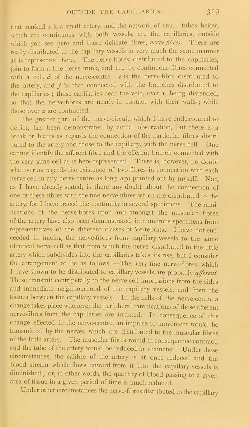 that marked a is a small artery, and the network of small tubes below, which are continuous with both vessels, are the capillaries, outside which you see here and there delicate fibres, nen^e-fihres. These are really distributed to the capillary vessels in very much the same manner as is represented here. The nerve-fibres, distributed to the capillarie.s, join to form a fine nerve-trunk, and are by continuous fibres connected with a cell, d, of the nerve-centre, e is the nerve-fibre distributed to the artery, and / Is that connected with the branches distributed to the capillaries; those capillaries near the vein, over i, being distended, so that the nerve-fibres are nearly in contact with their walls; while those over 2 are contracted. T'he greater part of the nerve-circuit, which I have endeavoured to depict, has been 'demonstrated by actual observation, but there is a break or hiatus as regards the connection of the particular fibres distri- buted to the artery and those to the capillary, with the nerve-cell. One cannot identify the afferent fibre and the efferent branch connected with the very same cell as is here represented. There is, however, no doubt whatever as regards the existence of two fibres in connection with each nerve-cell in any nerve-centre as long ago pointed out by myself. Nor, as I have already stated, is there any doubt about the connection of one of these fibres with the fine nerve-fibres which are distributed to the artery, for I have traced the continuity in several specimens. The rami fications of the nerve-fibres upon and amongst the muscular fibres of the artery have also been demonstrated in numerous specimens from representatives of the different classes of Vertebrata. I have not suc- ceeded in tracing the nerve-fibres from capillary vessels to the same identical nerve-cell as that from which the nerve distributed to the little artery which subdivides into the capillaries takes its rise, but I consider the arrangement to be as follow.s':—The very fine nerve-fibres which I have shown to be distributed to capillary vessels are probably afferent. I’hese transmit centripetally to the nerve-cell impressions from the sides and immediate neighbourhood of the capillary vessels, and from the tissues between the capillary vessels. In the cells of the nerve-centre a change takes place whenever the peripheral ramifications of these afferent nerve-fibres from the capillaries are irritated. In consequence of this change effected in the nerve-centre, an impulse to movement would be transmitted by the nerves which are distributed to the muscular fibres of the little artery. The muscular fibres would in consequence contract, and the tube of the artery would be reduced in diameter. Under these circumstances, the calibre of the artery is at once reduced and the blood stream which flows onward from it into the capillary vessels is diminished ; or, in other words, the quantity of blood passing to a given area of tissue in a given period of time is much reduced. Under other circumstances the nerve-fibres distributed to the capillary
