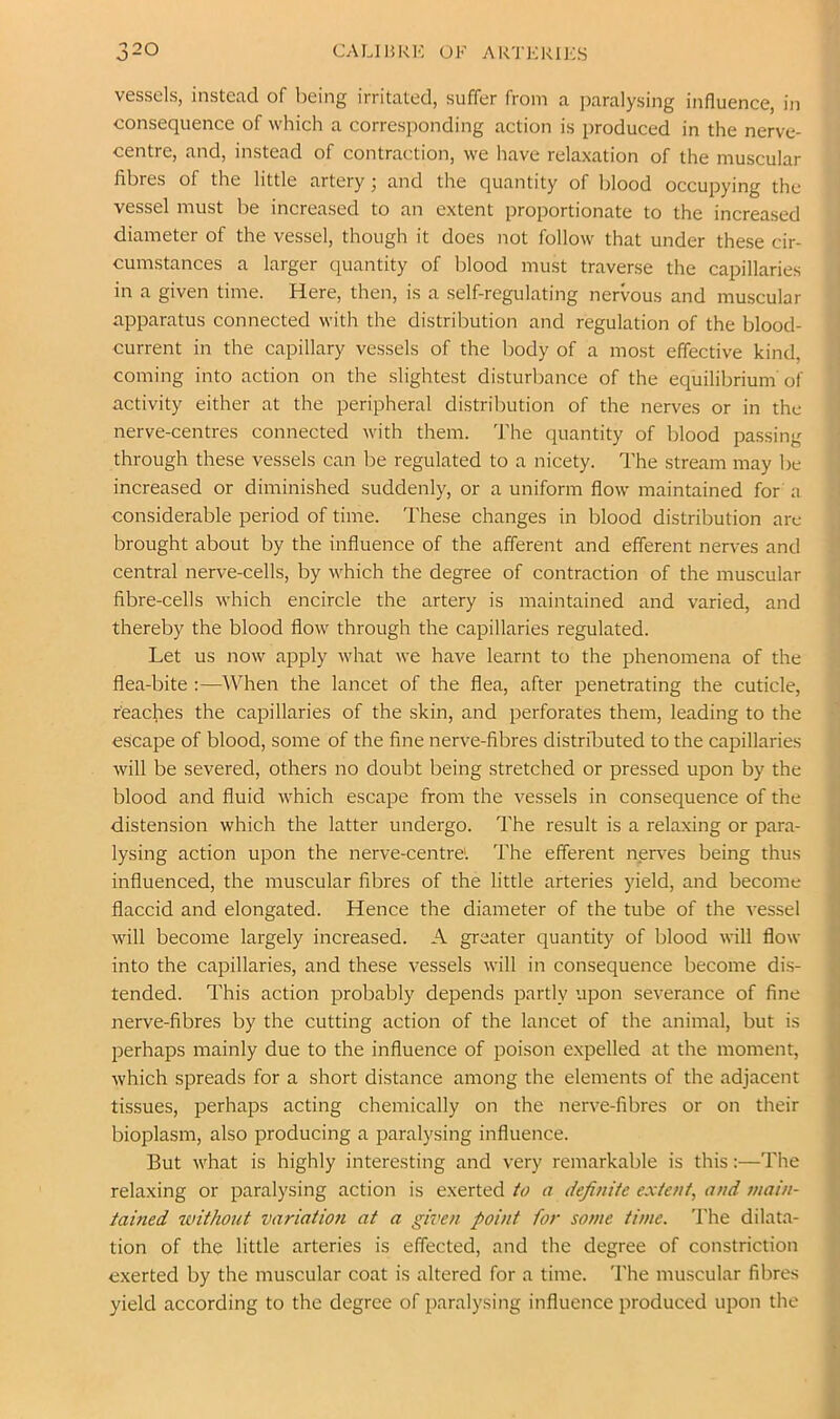 vessels, instead of being irritated, suffer from a paralysing influence, in consequence of which a corresponding action is produced in the nerve- centre, and, instead of contraction, we have relaxation of the muscular fibres of the little artery; and the quantity of blood occupying the vessel must be increased to an extent proportionate to the increased diameter of the vessel, though it does not follow that under these cir- cumstances a larger quantity of blood must traverse the capillaries in a given time. Here, then, is a self-regulating nervous and muscular apparatus connected with the distribution and regulation of the blood- current in the capillary vessels of the body of a most effective kind, coming into action on the slightest disturbance of the equilibrium' of activity either at the peripheral distribution of the nerves or in the nerve-centres connected with them. The quantity of blood passing through these vessels can be regulated to a nicety. The stream may be increased or diminished suddenly, or a uniform flow maintained for a considerable period of time. These changes in blood distribution are brought about by the influence of the afferent and efferent nerves and central nerve-cells, by which the degree of contraction of the muscular fibre-cells which encircle the artery is maintained and varied, and thereby the blood flow through the capillaries regulated. Let us now apply what we have learnt to the phenomena of the flea-bite :—When the lancet of the flea, after penetrating the cuticle, reaches the capillaries of the skin, and perforates them, leading to the escape of blood, some of the fine nerve-fibres distributed to the capillaries will be severed, others no doubt being stretched or pressed upon by the blood and fluid which escape from the vessels in consequence of the distension which the latter undergo. The result is a relaxing or para- lysing action upon the nerve-centre'. The efferent nerves being thus influenced, the muscular fibres of the little arteries yield, and become flaccid and elongated. Hence the diameter of the tube of the vessel will become largely increased. A greater quantity of blood will flow into the capillaries, and these vessels will in consequence become dis- tended. This action probably depends partly upon severance of fine nerve-fibres by the cutting action of the lancet of the animal, but is perhaps mainly due to the influence of poison expelled at the moment, which spreads for a short distance among the elements of the adjacent tissues, perhaps acting chemically on the nerve-fibres or on their bioplasm, also producing a paralysing influence. But what is highly interesting and very remarkable is this:—The relaxing or paralysing action is exerted to a definite extent, and main- tained without variation at a given point for some time. 'I'he dilata- tion of the little arteries is effected, and the degree of constriction exerted by the muscular coat is altered for a time. The muscular fibres yield according to the degree of paralysing influence produced upon the