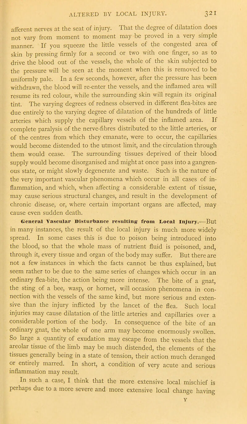 afferent nerves at the seat of injury. That the degree of dilatation does not vary from moment to moment may be proved in a very simple manner. If you squeeze the little vessels of the congested area of skin by pressing firmly for a second or two with one finger, so as to drive the blood out of the vessels, the whole of the skin subjected to the pressure will be seen at the moment when this is removed to be uniformly pale. In a few seconds, however, after the pressure has been withdrawn, the blood will re-enter the vessels, and the inflamed area will resume its red colour, while the surrounding skin will regain its original tint. The varying degrees of redness observed in different flea-bites are due entirely to the varying degree of dilatation of the hundreds of little arteries which supply the capillary vessels of the inflamed area. If complete paralysis of the nerve-fibres distributed to the little arteries, or of the centres from which they emanate, were to occur, the capillaries would become distended to the utmost limit, and the circulation through them would cease. The surrounding tissues deprived of their blood supply would become disorganised and might at once pass into a gangren- ous state, or might slowly degenerate and waste. Such is the nature of the very important vascular phenomena which occur in all cases of in- flammation, and which, when affecting a considerable extent of tissue, may cause serious structural changes, and result in the development of chronic disease, or, where certain important organs are affected, may cause even sudden death. General Vaseular Disturbance resulting from liocal Injury.—But in many instances, the result of the local injury is much more widely spread. In some cases this is due to poison being introduced into the blood, so that the whole mass of nutrient fluid is poisoned, and, through it, every tissue and organ of the body may suffer. But there are not a few instances in which the facts cannot be thus explained, but seem rather to be due to the same series of changes which occur in an ordinary flea-bite, the action being more intense. The bite of a gnat, the sting of a bee, wasp, or hornet, will occasion phenomena in con- nection with the vessels of the same kind, but more serious and exten- sive than the injury inflicted by the lancet of the flea. Such local injuries may cause dilatation of the little arteries and capillaries over a considerable portion of the body. In consequence of the bite of an ordinary gnat, the whole of one arm may become enormously swollen. So large a quantity of exudation may escape from the vessels that the areolar tissue of the limb may be much distended, the elements of the tissues generally being in a state of tension, their action much deranged or entirely marred. In short, a condition of very acute and serious inflammation may result. In such a case, I think that the more extensive local mischief is perhaps due to a more severe and more extensive local change having Y