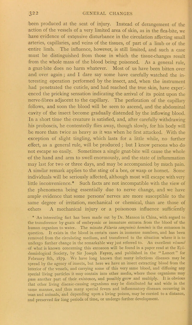 been produced at the seat of injury. Instead of derangement of the action of the vessels of a very limited area of skin, as in the flea-bite, we have evidence of extensive disturbance in the circulation affecting small arteries, capillaries, and veins of the tissues, of part of a limb or of the entire limb. The influence, however, is still limited, and such a case must be distinguished from those in which the tissue-changes result from the whole mass of the blood being poisoned. As a general rule, a gnat-bite does no harm whatever. Most of us have been bitten over and over again; and I dare say some have carefully watched the in- teresting operation performed by the insect, and, when the instrument had penetrated the cuticle, and had reached the true skin, have experi- enced the pricking sensation indicating the arrival of its point upon the nerve-fibres adjacent to the capillary. The perforation of the capillary follows, and soon the blood will be seen to ascend, and the abdominal cavity of the insect become gradually distended by the inflowing blood. In a short time the creature is satisfied, and, after carefully withdrawing his proboscis, he contentedly flies away, though slowly, for his body will be more than twice as heavy as it was when he first attacked. With the exception of slight tingling, which lasts for a little while, no further effect, as a general rule, will be produced ; but I know persons who do not escape so easily. Sometimes a single gnat-bite will cause the whole of the hand and arm to swell enormously, and the state of inflammation may last for two or three days, and may be accompanied by much pain. A similar remark applies to the sting of a bee, or wasp or hornet. Some individuals will be seriously affected, although most will escape wfith very little inconvenience.* Such facts are not incompatible with the view of the phenomena being essentially due to nerve change, and we have ample evidence that some persons’ nerves are more susceptible to the same degree of irritation, mechanical or chemical, than are those of others A mechanical injury or a poisonous influence sufficiently * An interesting fact has been made out by Dr. Manson in China, witlr regard to the transference by gnats of embryonic or immature entozoa from the blood of the human organism to water. The minute Filaria sanguinis hominis is the entozoon in question. It exists in the blood in certain cases in immense numbers, and has been removed from the circulating medium, and transferred to the situation where it is to undergo further change in the remarkable way just referred to. An excellent rJstt/nJ of what is known concerning this entozoon will be found in a paper read at the Epi- demiological Society, by Sir Joseph Fayrer, and published in the “Lancet” for February 8th, 1879. We have long known that many infectious diseases may be spread by the agency of insects, but here we have an insect extracting blood from the interior of the vessels, and carrying some of this very same blood, and diffusing any special living particles it may contain into other media, where these organisms may pass another part of their existence, and possibly grow and muliiply. It is obvious that other living disease-causing organisms may be distributed far and wide in the •same manner, and thus many special fevers and inflammatory diseases occurring in man and animals, and depending upon a living poison, may be carried to a distance, and preserved for long periods of time, or undergo further development.